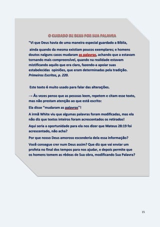 15
"Vi que Deus havia de uma maneira especial guardado a Bíblia,
ainda quando da mesma existiam poucos exemplares; e homens
doutos nalguns casos mudaram as palavras, achando que a estavam
tornando mais compreensível, quando na realidade estavam
mistificando aquilo que era claro, fazendo-a apoiar suas
estabelecidas opiniões, que eram determinadas pela tradição.
Primeiros Escritos, p. 220.
Este texto é muito usado para falar das alterações.
→ Às vezes penso que as pessoas leem, repetem e citam esse texto,
mas não prestam atenção ao que está escrito:
Ela disse “mudaram as palavras”!
A irmã White viu que algumas palavras foram modificadas, mas ela
não diz que textos inteiros foram acrescentados os retirados!
Aqui seria a oportunidade para ela nos dizer que Mateus 28:19 foi
acrescentado, não acha?
Por que nosso Deus amoroso esconderia dela essa informação?
Você consegue crer num Deus assim? Que diz que vai enviar um
profeta no final dos tempos para nos ajudar, e depois permite que
os homens tomem as rédeas de Sua obra, modificando Sua Palavra?
 