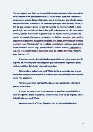 18
“As mensagens que Deus me tem dado foram comunicadas a Seu povo tanto
verbalmente como em forma impressa. Assim minha obra tem-se tornado
duplamente segura. Estou inteirada de que o Senhor, por Seu infinito poder,
tem preservado a mão direita de Sua mensageira por mais de meio século, a
fim de que a verdade possa ser escrita segundo Ele me ordena fazê-lo para
publicação, em periódicos e livros. Por quê? — Porque se ela não fosse assim
escrita, quando morressem os pioneiros da fé, haveria muitos, novos na fé,
que às vezes aceitariam como mensagens verdadeiras a ensinos que contêm
sentimentos errôneos e enganos perigosos. Por vezes, aquilo que os homens
ensinam como “luz especial” na realidade constitui um engano, o qual, como
o joio semeado entre o trigo, produzirá uma colheita funesta. E erros dessa
espécie serão acolhidos por alguns até o fim da história terrestre.” Este Dia
com Deus, p. 127.
Somente a convicção inabalável na veracidade em todos os escritos do
Espírito de Profecia pode nos assegurar que não seremos enganados pelas
sutis armadilhas do inimigo nestes últimos dias.
Reiterando as palavras da irmã White, tenho a convicção que o atual
movimento leigo adventista está assumindo erros que têm sido considerados
como “luz especial”.
Por favor, continue acompanhando para que possamos esclarecer e
provar essas coisas.
A seguir veremos como se procederam às versões atuais da Bíblia e
qual a origem da Bíblia King James, considerada a mais fiel ao original, e que
foi utilizada pela irmã White.
Veremos o que é o Textus Receptus e as versões derivadas dele.
 
