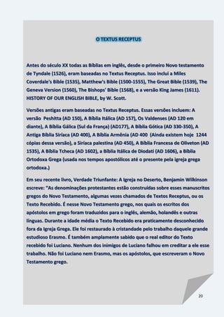 20
O TEXTUS RECEPTUS
Antes do século XX todas as Bíblias em inglês, desde o primeiro Novo testamento
de Tyndale (1526), eram baseadas no Textus Receptus. Isso inclui a Miles
Coverdale's Bible (1535), Matthew's Bible (1500-1555), The Great Bible (1539), The
Geneva Version (1560), The Bishops' Bible (1568), e a versão King James (1611).
HISTORY OF OUR ENGLISH BIBLE, by W. Scott.
Versões antigas eram baseadas no Textus Receptus. Essas versões incluem: A
versão Peshitta (AD 150), A Bíblia Itálica (AD 157), Os Valdenses (AD 120 em
diante), A Bíblia Gálica (Sul da França) (AD177), A Bíblia Gótica (AD 330-350), A
Antiga Bíblia Siríaca (AD 400), A Bíblia Armênia (AD 400 (Ainda existem hoje 1244
cópias dessa versão), a Siríaca palestina (AD 450), A Bíblia Francesa de Oliveton (AD
1535), A Bíblia Tcheca (AD 1602), a Bíblia Itálica de Diodati (AD 1606), a Bíblia
Ortodoxa Grega (usada nos tempos apostólicos até o presente pela igreja grega
ortodoxa.)
Em seu recente livro, Verdade Triunfante: A Igreja no Deserto, Benjamin Wilkinson
escreve: “As denominações protestantes estão construídas sobre esses manuscritos
gregos do Novo Testamento, algumas vezes chamados de Textos Receptus, ou os
Texto Recebido. É nesse Novo Testamento grego, nos quais os escritos dos
apóstolos em grego foram traduzidos para o inglês, alemão, holandês e outras
línguas. Durante a idade média o Texto Recebido era praticamente desconhecido
fora da Igreja Grega. Ele foi restaurado à cristandade pelo trabalho daquele grande
estudioso Erasmo. É também amplamente sabido que o real editor do Texto
recebido foi Luciano. Nenhum dos inimigos de Luciano falhou em creditar a ele esse
trabalho. Não foi Luciano nem Erasmo, mas os apóstolos, que escreveram o Novo
Testamento grego.
 