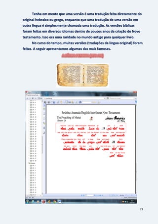 23
Tenha em mente que uma versão é uma tradução feita diretamente do
original hebraico ou grego, enquanto que uma tradução de uma versão em
outra língua é simplesmente chamada uma tradução. As versões bíblicas
foram feitas em diversos idiomas dentro de poucos anos da criação do Novo
testamento. Isso era uma raridade no mundo antigo para qualquer livro.
No curso do tempo, muitas versões (traduções da língua original) foram
feitas. A seguir apresentamos algumas das mais famosas.
 