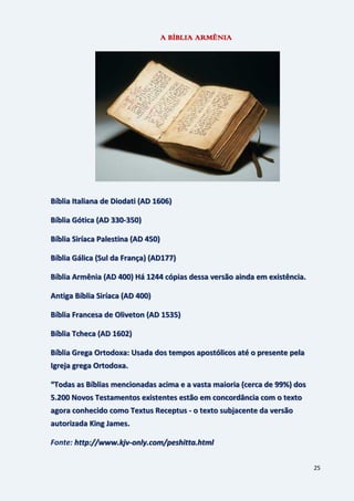 25
A BÍBLIA ARMÊNIA
Bíblia Italiana de Diodati (AD 1606)
Bíblia Gótica (AD 330-350)
Bíblia Siríaca Palestina (AD 450)
Bíblia Gálica (Sul da França) (AD177)
Bíblia Armênia (AD 400) Há 1244 cópias dessa versão ainda em existência.
Antiga Bíblia Siríaca (AD 400)
Bíblia Francesa de Oliveton (AD 1535)
Bíblia Tcheca (AD 1602)
Bíblia Grega Ortodoxa: Usada dos tempos apostólicos até o presente pela
Igreja grega Ortodoxa.
“Todas as Bíblias mencionadas acima e a vasta maioria (cerca de 99%) dos
5.200 Novos Testamentos existentes estão em concordância com o texto
agora conhecido como Textus Receptus - o texto subjacente da versão
autorizada King James.
Fonte: http://www.kjv-only.com/peshitta.html
 