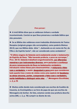 30
Para pensar:
► A irmã White disse que os valdenses tinham a verdade
incontaminada. Conclui-se que Deus preservou a verdade bíblica que
eles possuíam.
► Se as Bíblias dos valdenses eram traduzidas diretamente do Textus
Receptus (originais gregos não corrompidos), como poderia Mateus
28:19, que nas Bíblias deles dizia “...batizando-as em nome do Pai, do
Filho e do Espírito Santo”, não ser considerado como verdadeiro?
“O último engano de Satanás será exatamente anular o testemunho
do Espírito de Deus. "Não havendo profecia, o povo se corrompe."
Prov. 29:18. Satanás trabalhará engenhosamente, por diferentes
maneiras e por instrumentos diversos, para perturbar a confiança
do povo remanescente de Deus no testemunho verdadeiro.
Introduzirá visões falsas para desencaminhar, e misturará o falso
com o verdadeiro, e assim desgostará o povo para que considerem
tudo quanto traz o nome de visões como uma espécie de fanatismo;
as almas sinceras, porém, comparando o falso com o verdadeiro,
serão habilitadas a distinguir entre elas. ...” Mensagens Escolhidas,
v. 2, p.78.
► Muitos estão dando mais consideração aos escritos de Eusébio de
Cesareia, às Enciclopédias e ao livro do papa do que aos escritos da
Mensageira do Senhor. De fato, estamos vendo essa profecia descrita
acima (ME, v. 2, p. 78) cumprir-se diante de nós.
 