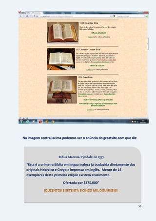 36
Na imagem central acima podemos ver o anúncio do greatsite.com que diz:
Bíblia Mateus-Tyndale de 1537
“Esta é a primeira Bíblia em língua inglesa já traduzida diretamente dos
originais Hebraico e Grego e impressa em inglês. Menos de 15
exemplares desta primeira edição existem atualmente.
Ofertada por $275.000”
 