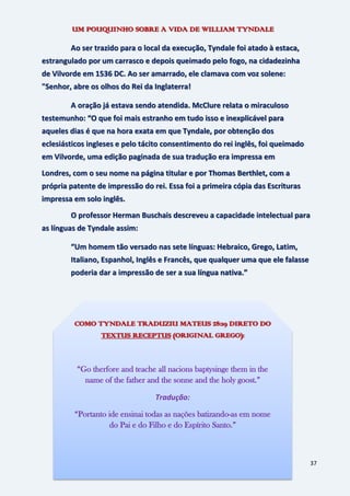 37
UM POUQUINHO SOBRE A VIDA DE WILLIAM TYNDALE
Ao ser trazido para o local da execução, Tyndale foi atado à estaca,
estrangulado por um carrasco e depois queimado pelo fogo, na cidadezinha
de Vilvorde em 1536 DC. Ao ser amarrado, ele clamava com voz solene:
"Senhor, abre os olhos do Rei da Inglaterra!
A oração já estava sendo atendida. McClure relata o miraculoso
testemunho: “O que foi mais estranho em tudo isso e inexplicável para
aqueles dias é que na hora exata em que Tyndale, por obtenção dos
eclesiásticos ingleses e pelo tácito consentimento do rei inglês, foi queimado
em Vilvorde, uma edição paginada de sua tradução era impressa em
Londres, com o seu nome na página titular e por Thomas Berthlet, com a
própria patente de impressão do rei. Essa foi a primeira cópia das Escrituras
impressa em solo inglês.
O professor Herman Buschais descreveu a capacidade intelectual para
as línguas de Tyndale assim:
“Um homem tão versado nas sete línguas: Hebraico, Grego, Latim,
Italiano, Espanhol, Inglês e Francês, que qualquer uma que ele falasse
poderia dar a impressão de ser a sua língua nativa.”
COMO TYNDALE TRADUZIU MATEUS 28:19 DIRETO DO
TEXTUS RECEPTUS (ORIGINAL GREGO):
“Go therfore and teache all nacions baptysinge them in the
name of the father and the sonne and the holy goost.”
Tradução:
“Portanto ide ensinai todas as nações batizando-as em nome
do Pai e do Filho e do Espírito Santo.”
 