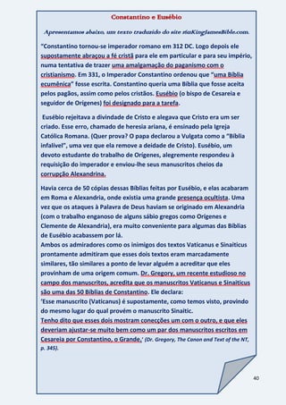 40
Constantino e Eusébio
Apresentamos abaixo, um texto traduzido do site 1611KingJamesBible.com.
“Constantino tornou-se imperador romano em 312 DC. Logo depois ele
supostamente abraçou a fé cristã para ele em particular e para seu império,
numa tentativa de trazer uma amalgamação do paganismo com o
cristianismo. Em 331, o Imperador Constantino ordenou que “uma Bíblia
ecumênica” fosse escrita. Constantino queria uma Bíblia que fosse aceita
pelos pagãos, assim como pelos cristãos. Eusébio (o bispo de Cesareia e
seguidor de Orígenes) foi designado para a tarefa.
Eusébio rejeitava a divindade de Cristo e alegava que Cristo era um ser
criado. Esse erro, chamado de heresia ariana, é ensinado pela Igreja
Católica Romana. (Quer prova? O papa declarou a Vulgata como a “Bíblia
infalível”, uma vez que ela remove a deidade de Cristo). Eusébio, um
devoto estudante do trabalho de Orígenes, alegremente respondeu à
requisição do imperador e enviou-lhe seus manuscritos cheios da
corrupção Alexandrina.
Havia cerca de 50 cópias dessas Bíblias feitas por Eusébio, e elas acabaram
em Roma e Alexandria, onde existia uma grande presença ocultista. Uma
vez que os ataques à Palavra de Deus haviam se originado em Alexandria
(com o trabalho enganoso de alguns sábio gregos como Orígenes e
Clemente de Alexandria), era muito conveniente para algumas das Bíblias
de Eusébio acabassem por lá.
Ambos os admiradores como os inimigos dos textos Vaticanus e Sinaiticus
prontamente admitiram que esses dois textos eram marcadamente
similares, tão similares a ponto de levar alguém a acreditar que eles
provinham de uma origem comum. Dr. Gregory, um recente estudioso no
campo dos manuscritos, acredita que os manuscritos Vaticanus e Sinaiticus
são uma das 50 Bíblias de Constantino. Ele declara:
‘Esse manuscrito (Vaticanus) é supostamente, como temos visto, provindo
do mesmo lugar do qual provém o manuscrito Sinaitic.
Tenho dito que esses dois mostram conecções um com o outro, e que eles
deveriam ajustar-se muito bem como um par dos manuscritos escritos em
Cesareia por Constantino, o Grande.’ (Dr. Gregory, The Canon and Text of the NT,
p. 345).
 
