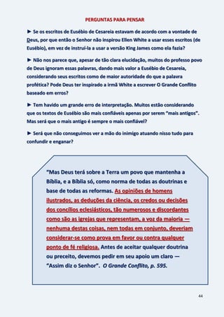44
PERGUNTAS PARA PENSAR
► Se os escritos de Eusébio de Cesareia estavam de acordo com a vontade de
Deus, por que então o Senhor não inspirou Ellen White a usar esses escritos (de
Eusébio), em vez de instruí-la a usar a versão King James como ela fazia?
► Não nos parece que, apesar de tão clara elucidação, muitos do professo povo
de Deus ignoram essas palavras, dando mais valor a Eusébio de Cesareia,
considerando seus escritos como de maior autoridade do que a palavra
profética? Pode Deus ter inspirado a irmã White a escrever O Grande Conflito
baseado em erros?
► Tem havido um grande erro de interpretação. Muitos estão considerando
que os textos de Eusébio são mais confiáveis apenas por serem “mais antigos”.
Mas será que o mais antigo é sempre o mais confiável?
► Será que não conseguimos ver a mão do inimigo atuando nisso tudo para
confundir e enganar?
“Mas Deus terá sobre a Terra um povo que mantenha a
Bíblia, e a Bíblia só, como norma de todas as doutrinas e
base de todas as reformas. As opiniões de homens
ilustrados, as deduções da ciência, os credos ou decisões
dos concílios eclesiásticos, tão numerosos e discordantes
como são as igrejas que representam, a voz da maioria —
nenhuma destas coisas, nem todas em conjunto, deveriam
considerar-se como prova em favor ou contra qualquer
ponto de fé religiosa. Antes de aceitar qualquer doutrina
ou preceito, devemos pedir em seu apoio um claro —
“Assim diz o Senhor”. O Grande Conflito, p. 595.
 