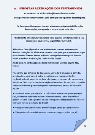 50
10. SUPOSTAS ALTERAÇÕES DOS TESTEMUNHOS
As tentativas de adulterações já foram desmascaradas!
Deus permite que elas venham à tona para que não fiquemos desprotegidos.
Se Deus permitisse que os homens alterassem os textos da Bíblia e dos
Testemunhos em segredo, o texto a seguir seria falso:
“Certamente o Senhor Jeová não fará coisa alguma, sem ter revelado o seu
segredo aos seus servos, os profetas.” Amós 3:7.
Além disso, Deus já permitiu que aquilo que os homens alteraram nas
diversas traduções da Bíblia fosse tornado claro para que possamos ver o que
esses homens fizeram. Temos até livros onde podemos comparar diversos
textos e verificar as alterações. Tudo está às claras!
Ainda mais, na continuação do texto de Primeiros Escritos, página 220,
temos:
“Vi, porém, que a Palavra de Deus, como um todo, é uma cadeia perfeita,
prendendo-se uma parte à outra, e explicando-se mutuamente. Os
verdadeiros inquiridores da verdade não devem errar; pois não somente é a
Palavra de Deus clara e simples ao explanar o caminho da vida, mas o Espírito
Santo é dado como guia na compreensão do caminho da vida ali revelado.”
PE 220.
► Se acreditarmos que Mateus 28:19 foi acrescentado por quem quer que
seja, estaremos pondo em dúvida a Palavra de Deus. Como as Escrituras
podem ser uma cadeia perfeita se não conseguimos estabelecer uma relação
entre um verso e o restante da Bíblia?
► Você percebe que entramos em contradição com o que está escrito?
► Vê que dessa forma abrimos uma porta enorme para a descrença?
 