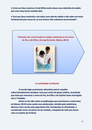 51
● Certa vez Deus mostrou à irmã White onde estava uma redezinha de cabelo
que uma moça havia roubado dela.
● Será que Deus mostraria a ela sobre uma rede de cabelo e não sobre um texto
fundamental para nossa fé, se esse tivesse sido realmente acrescentado?
O CATECISMO CATÓLICO
O mundo leigo protestante adventista parece repudiar
indiscriminadamente qualquer coisa que venha da igreja católica, associando
que tudo que menciona o nome do Pai, do Filho e do Espírito Santo está ligado
com a Trindade.
Muito se tem dito sobre as publicações que mencionam o atual texto
de Mateus 28:19 como sendo uma adulteração, incluída pelo catolicismo.
Mesmo o livro escrito pelo papa Bento XVI, Introduction to Christianity, é
considerado como um porta-voz da verdade, a despeito de tudo que temos
visto no Espírito de Profecia.
“Portanto, ide, ensinai todas as nações, batizando-as em nome
do Pai, e do Filho e do espírito Santo. Mateus 28:19.
 