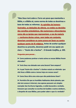 53
“Mas Deus terá sobre a Terra um povo que mantenha a
Bíblia, e a Bíblia só, como norma de todas as doutrinas e
base de todas as reformas. As opiniões de homens
ilustrados, as deduções da ciência, os credos ou decisões
dos concílios eclesiásticos, tão numerosos e discordantes
como são as igrejas que representam, a voz da maioria
— nenhuma destas coisas, nem todas em conjunto,
deveriam considerar-se como prova em favor ou contra
qualquer ponto de fé religiosa. Antes de aceitar qualquer
doutrina ou preceito, devemos pedir em seu apoio um
claro — “Assim diz o Senhor”. O Grande Conflito, p. 595.
Perguntas para pensar...
► Como podemos praticar o texto acima se nossas Bíblias foram
alteradas?
► Teria Deus nos deixado sem uma âncora? Sem amparo?
► A qual ‘Assim diz o Senhor” o Senhor estaria se referindo que
não fosse a Bíblia como a temos hoje em nossas casas?
► Como Deus diria uma coisa que não poderíamos fazer?
► Permitira Ele que os humildes habitantes deste planeta, que
não tem acesso à Internet, mas apenas possuem um simples
exemplar das Escrituras Sagradas, e estão buscando a verdade,
tivessem que consultar os escritos de Eusébio e outros similares ,
a despeito de suas Bíblias, para poder saber o que é a verdade?
 