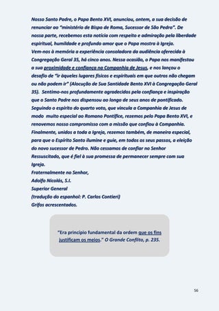 56
Nosso Santo Padre, o Papa Bento XVI, anunciou, ontem, a sua decisão de
renunciar ao “ministério de Bispo de Roma, Sucessor de São Pedro”. De
nossa parte, recebemos esta notícia com respeito e admiração pela liberdade
espiritual, humildade e profundo amor que o Papa mostra à Igreja.
Vem-nos à memória a experiência consoladora da audiência oferecida à
Congregação Geral 35, há cinco anos. Nessa ocasião, o Papa nos manifestou
a sua proximidade e confiança na Companhia de Jesus, e nos lançou o
desafio de “ir àqueles lugares físicos e espirituais em que outros não chegam
ou não podem ir” (Alocução de Sua Santidade Bento XVI à Congregação Geral
35). Sentimo-nos profundamente agradecidos pela confiança e inspiração
que o Santo Padre nos dispensou ao longo de seus anos de pontificado.
Seguindo o espírito do quarto voto, que vincula a Companhia de Jesus de
modo muito especial ao Romano Pontífice, rezemos pelo Papa Bento XVI, e
renovemos nosso compromisso com a missão que confiou à Companhia.
Finalmente, unidos a toda a Igreja, rezemos também, de maneira especial,
para que o Espírito Santo ilumine e guie, em todos os seus passos, a eleição
do novo sucessor de Pedro. Não cessamos de confiar no Senhor
Ressuscitado, que é fiel à sua promessa de permanecer sempre com sua
Igreja.
Fraternalmente no Senhor,
Adolfo Nicolás, S.I.
Superior General
(tradução do espanhol: P. Carlos Contieri)
Grifos acrescentados.
“Era princípio fundamental da ordem que os fins
justificam os meios.” O Grande Conflito, p. 235.
 