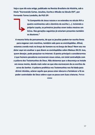 57
Veja o que diz este artigo, publicado na Revista Brasileira de História, sob o
título “Escrevendo Cartas. Jesuítas, Escrita e Missão no Século XVI”, por
Fernando Torres Londoño, da PUC-SP:
“A Companhia de Jesus nasceu e se estendeu no século XVI a
quatro continentes sob o domínio da escrita (...). Incluindo o
próprio Loyola, os primeiros jesuítas eram todos mestres em
letras. Nas gerações seguintes já estariam presentes também
os doutores.”
A mesma linha de pensamento, de que os jesuítas podem ter escrito livros
para enganar com mentiras, também vale para as enciclopédias. Afinal,
estamos crendo mais no braço do homem ou no braço de Deus? Nem vou me
deter aqui em analisar o que dizem as enciclopédias sobre Mateus 28:19. Isso,
quem desejar, pode pesquisar na internet. O ponto principal a considerarmos
é que homens pecadores escreveram essas coisas, em total contradição com
a palavra dos Testemunhos de Deus. Não deixemos que a descrença se instale
em nossa mente, dando mais valor ao que eles escreveram do os escritos da
serva do Senhor. A palavra profética nos Testemunhos nos foi dada para
dirimir dúvidas, aclarar aquilo que possa estar obscuro e fortalecer a fé no
Pensepoder controlador de Deus sobre o que se passa com Suas criaturas.
nisto:
 