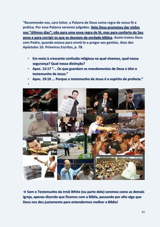 62
“Recomendo-vos, caro leitor, a Palavra de Deus como regra de vossa fé e
prática. Por essa Palavra seremos julgados. Nela Deus prometeu dar visões
nos “últimos dias”; não para uma nova regra de fé, mas para conforto do Seu
. Assim tratou Deuspovo e para corrigir os que se desviam da verdade bíblica
com Pedro, quando estava para enviá-lo a pregar aos gentios. Atos dos
Apóstolos 10. Primeiros Escritos, p. 78.
• Em meio à crescente confusão religiosa na qual vivemos, qual nossa
segurança? Qual nossa distinção?
• Apoc. 12:17 “... Os que guardam os mandamentos de Deus e têm o
testemunho de Jesus.”
• Apoc. 19:10 ... Porque o testemunho de Jesus é o espírito de profecia.”
•
→ Sem o Testemunho da irmã White (ou parte dele) seremos como as demais
igreja, apenas dizendo que ficamos com a Bíblia, passando por alto algo que
Deus nos deu justamente para entendermos melhor a Bíblia!
 