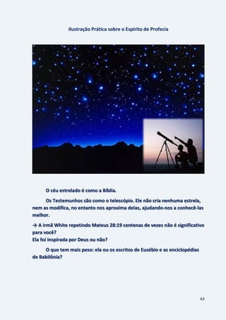 63
Ilustração Prática sobre o Espírito de Profecia
O céu estrelado é como a Bíblia.
Os Testemunhos são como o telescópio. Ele não cria nenhuma estrela,
nem as modifica, no entanto nos aproxima delas, ajudando-nos a conhecê-las
melhor.
→ A irmã White repetindo Mateus 28:19 centenas de vezes não é significativo
para você?
Ela foi inspirada por Deus ou não?
O que tem mais peso: ela ou os escritos de Eusébio e as enciclopédias
de Babilônia?
 