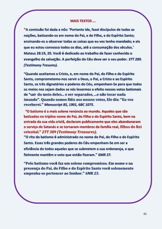 65
MAIS TEXTOS ...
“A comissão foi dada a nós: „Portanto ide, fazei discípulos de todas as
nações, batizando-os em nome do Pai, e do Filho, e do Espírito Santo;
ensinando-os a observar todas as coisas que eu vos tenho mandado; e eis
que eu estou convosco todos os dias, até a consumação dos séculos.‟
Mateus 28:19, 20. Você é dedicado ao trabalho de fazer conhecido o
evangelho da salvação. A perfeição do Céu deve ser o seu poder. 3TT 289.
(Testimony Tresures).
“Quando aceitamos a Cristo, e, em nome do Pai, do Filho e do Espírito
Santo, comprometemo-nos servir a Deus, o Pai, a Cristo e ao Espírito
Santo, os três dignatários e poderes do Céu, empenham-Se para que todos
os meios nos sejam dados se nós levarmos a efeito nossos votos batismais
de “sair do meio deles... e ser separados, ...e não tocar nada
imundo”. Quando somos fiéis aos nossos votos, Ele diz: “Eu vos
receberei.” Manuscript 85, 1901, 6BC 1075.
“O batismo é a mais solene renúncia ao mundo. Aqueles que são
batizados no tríplice nome do Pai, do Filho e do Espírito Santo, bem na
entrada da sua vida cristã, declaram publicamente que eles abandonaram
o serviço de Satanás e se tornaram membros da família real, filhos do Rei
celestial.” 2TT 389 (Testimony Treasures).
“O rito do batismo é administrado no nome do Pai, do Filho e do Espírito
Santo. Esses três grandes poderes do Céu empenham-Se em ser a
eficiência do todos aqueles que se submetem a sua ordenança, e que
fielmente mantêm o voto que então fizeram.” 6MR 27.
“Pelo batismo você faz um solene compromisso. Em nome e na
presença do Pai, do Filho e do Espírito Santo você solenemente
empenha-se pertencer ao Senhor.” 6MR 25.
 