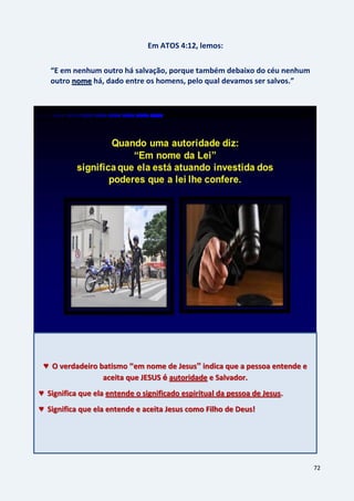72
Em ATOS 4:12, lemos:
“E em nenhum outro há salvação, porque também debaixo do céu nenhum
outro há, dado entre os homens, pelo qual devamos ser salvos.”nome
♥ O verdadeiro batismo “em nome de Jesus” indica que a pessoa entende e
aceita que JESUS é autoridade e Salvador.
♥ Significa que ela entende o significado espiritual da pessoa de Jesus.
♥ Significa que ela entende e aceita Jesus como Filho de Deus!
 