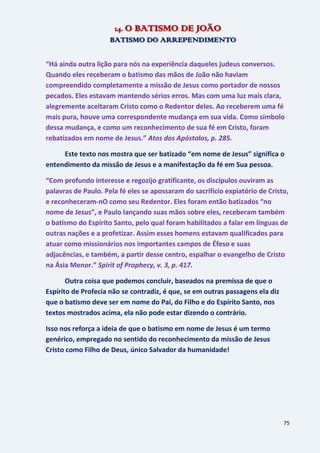 75
14. O BATISMO DE JOÃO
BATISMO DO ARREPENDIMENTO
“Há ainda outra lição para nós na experiência daqueles judeus conversos.
Quando eles receberam o batismo das mãos de João não haviam
compreendido completamente a missão de Jesus como portador de nossos
pecados. Eles estavam mantendo sérios erros. Mas com uma luz mais clara,
alegremente aceitaram Cristo como o Redentor deles. Ao receberem uma fé
mais pura, houve uma correspondente mudança em sua vida. Como símbolo
dessa mudança, e como um reconhecimento de sua fé em Cristo, foram
rebatizados em nome de Jesus.” Atos dos Apóstolos, p. 285.
Este texto nos mostra que ser batizado “em nome de Jesus” significa o
entendimento da missão de Jesus e a manifestação da fé em Sua pessoa.
“Com profundo interesse e regozijo gratificante, os discípulos ouviram as
palavras de Paulo. Pela fé eles se apossaram do sacrifício expiatório de Cristo,
e reconheceram-nO como seu Redentor. Eles foram então batizados “no
nome de Jesus”, e Paulo lançando suas mãos sobre eles, receberam também
o batismo do Espírito Santo, pelo qual foram habilitados a falar em línguas de
outras nações e a profetizar. Assim esses homens estavam qualificados para
atuar como missionários nos importantes campos de Éfeso e suas
adjacências, e também, a partir desse centro, espalhar o evangelho de Cristo
na Ásia Menor.” Spirit of Prophecy, v. 3, p. 417.
Outra coisa que podemos concluir, baseados na premissa de que o
Espírito de Profecia não se contradiz, é que, se em outras passagens ela diz
que o batismo deve ser em nome do Pai, do Filho e do Espírito Santo, nos
textos mostrados acima, ela não pode estar dizendo o contrário.
Isso nos reforça a ideia de que o batismo em nome de Jesus é um termo
genérico, empregado no sentido do reconhecimento da missão de Jesus
Cristo como Filho de Deus, único Salvador da humanidade!
 