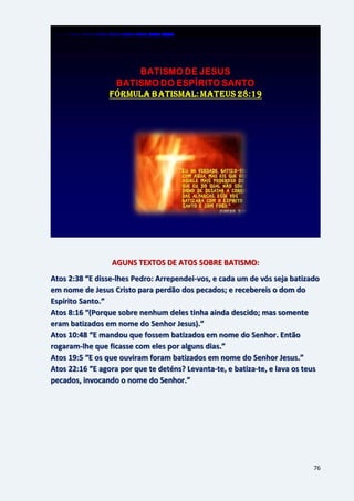 76
AGUNS TEXTOS DE ATOS SOBRE BATISMO:
Atos 2:38 “E disse-lhes Pedro: Arrependei-vos, e cada um de vós seja batizado
em nome de Jesus Cristo para perdão dos pecados; e recebereis o dom do
Espírito Santo.”
Atos 8:16 “(Porque sobre nenhum deles tinha ainda descido; mas somente
eram batizados em nome do Senhor Jesus).”
Atos 10:48 “E mandou que fossem batizados em nome do Senhor. Então
rogaram-lhe que ficasse com eles por alguns dias.”
Atos 19:5 “E os que ouviram foram batizados em nome do Senhor Jesus.”
Atos 22:16 “E agora por que te deténs? Levanta-te, e batiza-te, e lava os teus
pecados, invocando o nome do Senhor.”
 
