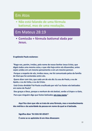 77
O apóstolo Paulo esclarece:
“Rogo-vos, porém, irmãos, pelo nome de nosso Senhor Jesus Cristo, que
digais todos uma mesma coisa, e que não haja entre vós dissensões; antes
sejais unidos em um mesmo pensamento e em um mesmo parecer.
Porque a respeito de vós, irmãos meus, me foi comunicado pelos da família
de Cloé que há contendas entre vós.
Quero dizer com isto, que cada um de vós diz: Eu sou de Paulo, e eu de
Apolo, e eu de Cefas, e eu de Cristo.
Está Cristo dividido? foi Paulo crucificado por vós? ou fostes vós batizados
em nome de Paulo?
Dou graças a Deus, porque a nenhum de vós batizei, senão a Crispo e a Gaio,
Para que ninguém diga que fostes batizados .”em meu nome
Aqui fica claro que não se trata de uma fórmula, mas o reconhecimento
dos méritos e da autoridade da pessoa em nome da qual se é batizada.
Significa dizer ‘EU SOU DE JESUS’!
É como se os apóstolos lá em Atos dissessem:
Em Atos
• Não está falando de uma fórmula
batismal, mas de uma resolução.
Em Mateus 28:19
• Comissão + fórmula batismal dada por
Jesus.
 