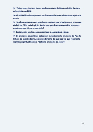 82
► Todos esses homens foram piedosos servos de Deus no início da obra
adventista nos EUA.
►A irmã White disse que seus escritos deveriam ser reimpressos após sua
morte.
► Se eles escreveram em seus livros e artigos que o batismo era em nome
do Pai, do Filho e do Espírito Santo, por que devemos acreditar em vozes
modernas que dizem o contrário?
► Certamente, se eles escreveram isso, a conclusão é lógica:
► Os pioneiros adventistas batizavam materialmente em nome do Pai, do
Filho e do Espírito Santo, no entendimento de que isso é o que realmente
significa espiritualmente o “batismo em nome de Jesus”!
 