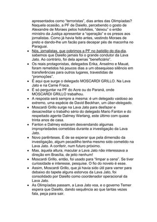 apresentados como “terroristas”, dias antes das Olimpíadas?
Naquela ocasião, a PF de Daiello, percebendo o gosto de
Alexandre de Moraes pelos holofotes, “deixou” o então
ministro da Justiça apresentar a “operação” e os presos aos
jornalistas. Como já havia feito antes, vestindo Moraes de
preto e dando-lhe um facão para decepar pés de maconha no
Paraguai.
• Nós, jornalistas, que cobrimos a PF no batidão do dia-dia,
sabemos que Daiello jamais foi o grande condutor da Lava
Jato. Ao contrário, foi dela apenas “beneficiário”.
• Os reais protagonistas, delegados Erika, Anselmo e Mauat,
foram remetidos há poucos dias a um obsequioso silêncio em
transferências para outros lugares, travestidas de
“promoções”.
• É aqui que surge o delegado MOSCARDI GRILLO. Na Lava
Jato e na Carne Fraca.
• É só perguntar na PF do Acre ou do Paraná, onde
MOSCARDI GRILLO trabalhou.
• A resposta será sempre a mesma: é um delegado vaidoso ao
extremo, uma espécie de David Beckhan, um über-delegado.
• Moscardi Grillo surge na Lava Jato para desfazer e
desacreditar o trabalho sério do delegado Mario Fanton e do
respeitado agente Dalmey Werlang, este último com quase
trinta anos de casa.
• Fanton e Dalmey estavam desvendando algumas
impropriedades cometidas durante a investigação da Lava
Jato.
• Novo parênteses. É de se esperar que pela dimensão da
investigação, algum pecadilho tenha mesmo sido cometido na
Lava Jato. A conferir, num futuro próximo.
• Mas, àquela altura, macular a Lava Jato não interessava a
direção em Brasília, de jeito nenhum!
• Moscardi Grillo, então, foi usado para “limpar a cena”. Se tiver
curiosidade e interesse, pesquise. O fio do novelo é esse.
• Assim, Moscardi Grillo, que já havia sido útil para varrer para
debaixo do tapete alguns estorvos da Lava Jato, foi
consolidado por Daiello como coordenador operacional da
Lava Jato.
• As Olimpíadas passam, a Lava Jato voa, e o governo Temer
espera que Daiello, dando sequência ao que tantas vezes
fala, peça para sair.
 