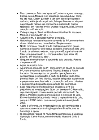 • Mas, que nada. Fala que “quer sair”, mas se agarra no cargo.
Escora-se em Moraes e no secretário-executivo Levi, como
faz até hoje. Dizem que tem a ver com aquele precipitado
anúncio, até hoje não explicado, feito por Moraes na véspera
da prisão de Palocci, na campanha a prefeito de Duarte
Nogueira, em Ribeirão Preto. Duarte Nogueira, aliás, alvo de
delação da Odebrecht.
• Vida que segue, Teori vai literal e espiritualmente aos céus,
Moraes é “promovido” ao STF.
• Assume o MJ o deputado Osmar Serraglio.
• Natural que houvesse troca no comando da PF, sem nenhum
stress. Ministro novo, novo diretor. Simples assim.
• Neste momento, Daiello tira da cartola um número genial.
Começa a espalhar que estava cansado, queria sair para uma
função de adido no exterior, viaja para a Europa insinuando
fazer uma prospecção e... começa a dizer que sairá, ele
próprio, em “março ou abril”.
• Ninguém entendeu bem o porquê da data cravada. Porque
março ou abril?
• Agora se explica tudo.
• As grandes operação da PF começaram na época de ouro da
PF, com a vitoriosa dobradinha Thomaz Bastos e Paulo
Lacerda. Naquela época, as grandes operações eram
centralizadas e executadas a partir do Edifício-Sede. Isso
permitia fazer um filtro técnico, escalar delegados experientes
e preparados, envolver toda a corporação de forma criteriosa
e centralizar a divulgação do resultado das operações.
• Esse responsável modelo jamais engessou a PF ou
prejudicou as investigações. Quer um exemplo? O Mensalão,
cuja investigação ocorreu nesse período, derrubando Zé
Dirceu, Palocci e quase pondo a pique a reeleição de Lula.
Em verdade histórica, só não houve o impeachment de Lula,
porque o PSDB achou que ele sangraria até a eleição de
2006.
• Agora é diferente. As investigações são descentralizadas e
apenas apresentadas à direção geral em Brasília, que as
homologa e apoia.
• O pessoal do Paraná há muito tempo apresentou a Daiello a
Operação Carne Fraca, com o intrépido Moscardi Grillo à
frente.
 