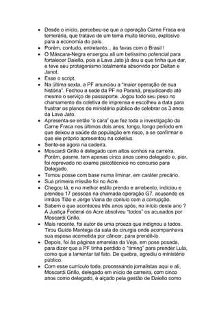 • Desde o início, percebeu-se que a operação Carne Fraca era
temerária, que tratava de um tema muito técnico, explosivo
para a economia do país.
• Porém, contudo, entretanto... às favas com o Brasil !
• O Máscara-Negra enxergou ali um belíssimo potencial para
fortalecer Daiello, pois a Lava Jato já deu o que tinha que dar,
e teve seu protagonismo totalmente absorvido por Deltan e
Janot.
• Esse o script.
• Na última sexta, a PF anunciou a “maior operação de sua
história”. Fechou a sede da PF no Paraná, prejudicando até
mesmo o serviço de passaporte. Jogou todo seu peso no
chamamento da coletiva de imprensa e escolheu a data para
frustrar os planos do ministério público de celebrar os 3 anos
da Lava Jato.
• Apresenta-se então “o cara” que fez toda a investigação da
Carne Fraca nos últimos dois anos, longo, longo período em
que deixou a saúde da população em risco, a se confirmar o
que ele próprio apresentou na coletiva.
• Sente-se agora na cadeira.
• Moscardi Grillo é delegado com altos sonhos na carreira.
Porém, pasme, tem apenas cinco anos como delegado e, pior,
foi reprovado no exame psicotécnico no concurso para
Delegado.
• Tomou posse com base numa liminar, em caráter precário.
• Sua primeira missão foi no Acre.
• Chegou lá, e no melhor estilo prendo e arrebento, indiciou e
prendeu 17 pessoas na chamada operação G7, acusando os
irmãos Tião e Jorge Viana de conluio com a corrupção.
• Sabem o que aconteceu três anos após, no início deste ano ?
A Justiça Federal do Acre absolveu “todos” os acusados por
Moscardi Grillo.
• Mais recente, foi autor de uma proeza que indignou a todos.
Tirou Guido Mantega da sala de cirurgia onde acompanhava
sua esposa acometida por câncer, para prendê-lo.
• Depois, foi às páginas amarelas da Veja, em pose posada,
para dizer que a PF tinha perdido o “timing” para prender Lula,
como que a lamentar tal fato. De quebra, agrediu o ministério
público.
• Com esse currículo todo, processando jornalistas aqui e ali,
Moscardi Grillo, delegado em início de carreira, com cinco
anos como delegado, é alçado pela gestão de Daiello como
 