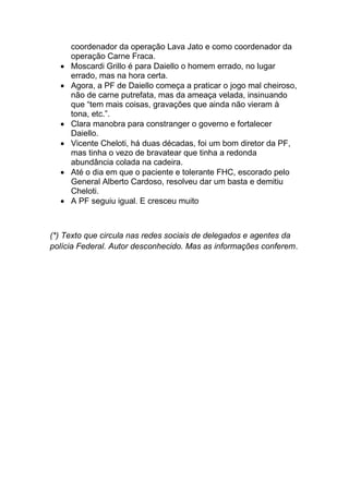 coordenador da operação Lava Jato e como coordenador da
operação Carne Fraca.
• Moscardi Grillo é para Daiello o homem errado, no lugar
errado, mas na hora certa.
• Agora, a PF de Daiello começa a praticar o jogo mal cheiroso,
não de carne putrefata, mas da ameaça velada, insinuando
que “tem mais coisas, gravações que ainda não vieram à
tona, etc.”.
• Clara manobra para constranger o governo e fortalecer
Daiello.
• Vicente Cheloti, há duas décadas, foi um bom diretor da PF,
mas tinha o vezo de bravatear que tinha a redonda
abundância colada na cadeira.
• Até o dia em que o paciente e tolerante FHC, escorado pelo
General Alberto Cardoso, resolveu dar um basta e demitiu
Cheloti.
• A PF seguiu igual. E cresceu muito
(*) Texto que circula nas redes sociais de delegados e agentes da
polícia Federal. Autor desconhecido. Mas as informações conferem.
 