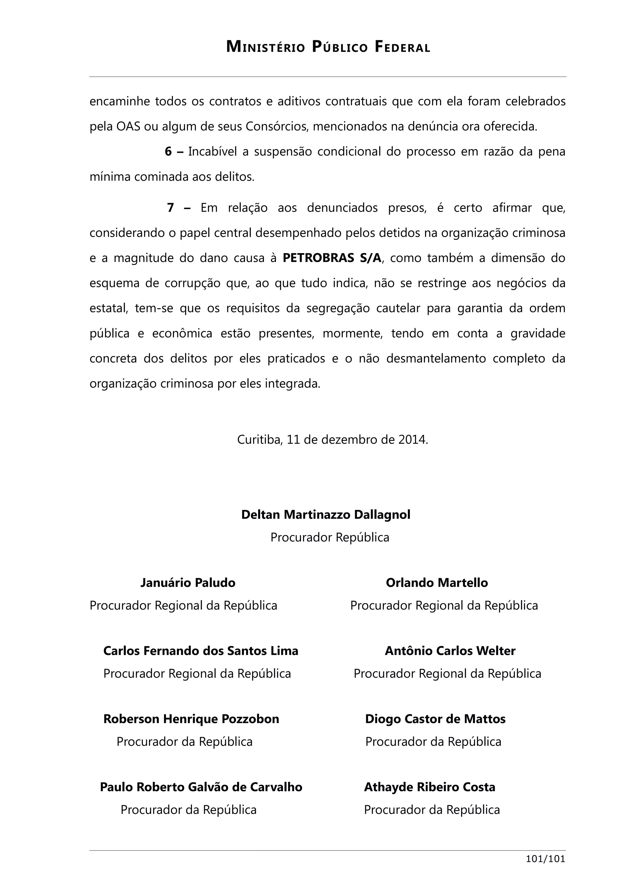 MINISTÉRIO PÚBLICO FEDERAL 
encaminhe todos os contratos e aditivos contratuais que com ela foram celebrados 
pela OAS ou algum de seus Consórcios, mencionados na denúncia ora oferecida. 
6 – Incabível a suspensão condicional do processo em razão da pena 
mínima cominada aos delitos. 
7 – Em relação aos denunciados presos, é certo afirmar que, 
considerando o papel central desempenhado pelos detidos na organização criminosa 
e a magnitude do dano causa à PETROBRAS S/A, como também a dimensão do 
esquema de corrupção que, ao que tudo indica, não se restringe aos negócios da 
estatal, tem-se que os requisitos da segregação cautelar para garantia da ordem 
pública e econômica estão presentes, mormente, tendo em conta a gravidade 
concreta dos delitos por eles praticados e o não desmantelamento completo da 
organização criminosa por eles integrada. 
Curitiba, 11 de dezembro de 2014. 
Deltan Martinazzo Dallagnol 
Procurador República 
Januário Paludo Orlando Martello 
Procurador Regional da República Procurador Regional da República 
Carlos Fernando dos Santos Lima Antônio Carlos Welter 
Procurador Regional da República Procurador Regional da República 
Roberson Henrique Pozzobon Diogo Castor de Mattos 
Procurador da República Procurador da República 
Paulo Roberto Galvão de Carvalho Athayde Ribeiro Costa 
Procurador da República Procurador da República 
101/101 
