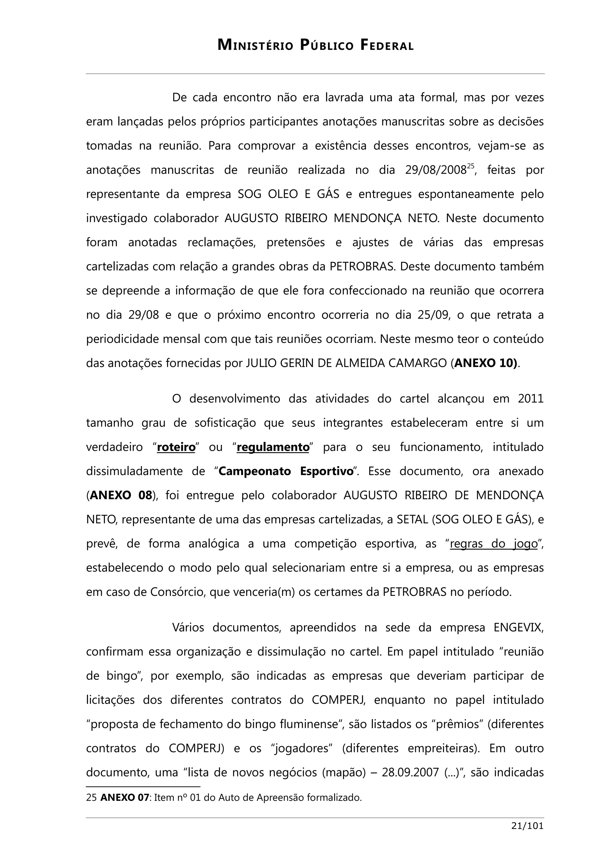 MINISTÉRIO PÚBLICO FEDERAL 
De cada encontro não era lavrada uma ata formal, mas por vezes 
eram lançadas pelos próprios participantes anotações manuscritas sobre as decisões 
tomadas na reunião. Para comprovar a existência desses encontros, vejam-se as 
anotações manuscritas de reunião realizada no dia 29/08/200825, feitas por 
representante da empresa SOG OLEO E GÁS e entregues espontaneamente pelo 
investigado colaborador AUGUSTO RIBEIRO MENDONÇA NETO. Neste documento 
foram anotadas reclamações, pretensões e ajustes de várias das empresas 
cartelizadas com relação a grandes obras da PETROBRAS. Deste documento também 
se depreende a informação de que ele fora confeccionado na reunião que ocorrera 
no dia 29/08 e que o próximo encontro ocorreria no dia 25/09, o que retrata a 
periodicidade mensal com que tais reuniões ocorriam. Neste mesmo teor o conteúdo 
das anotações fornecidas por JULIO GERIN DE ALMEIDA CAMARGO (ANEXO 10). 
O desenvolvimento das atividades do cartel alcançou em 2011 
tamanho grau de sofisticação que seus integrantes estabeleceram entre si um 
verdadeiro “roteiro” ou “regulamento” para o seu funcionamento, intitulado 
dissimuladamente de “Campeonato Esportivo”. Esse documento, ora anexado 
(ANEXO 08), foi entregue pelo colaborador AUGUSTO RIBEIRO DE MENDONÇA 
NETO, representante de uma das empresas cartelizadas, a SETAL (SOG OLEO E GÁS), e 
prevê, de forma analógica a uma competição esportiva, as “regras do jogo”, 
estabelecendo o modo pelo qual selecionariam entre si a empresa, ou as empresas 
em caso de Consórcio, que venceria(m) os certames da PETROBRAS no período. 
Vários documentos, apreendidos na sede da empresa ENGEVIX, 
confirmam essa organização e dissimulação no cartel. Em papel intitulado “reunião 
de bingo”, por exemplo, são indicadas as empresas que deveriam participar de 
licitações dos diferentes contratos do COMPERJ, enquanto no papel intitulado 
“proposta de fechamento do bingo fluminense”, são listados os “prêmios” (diferentes 
contratos do COMPERJ) e os “jogadores” (diferentes empreiteiras). Em outro 
documento, uma “lista de novos negócios (mapão) – 28.09.2007 (...)”, são indicadas 
25 ANEXO 07: Item nº 01 do Auto de Apreensão formalizado. 
21/101 
 