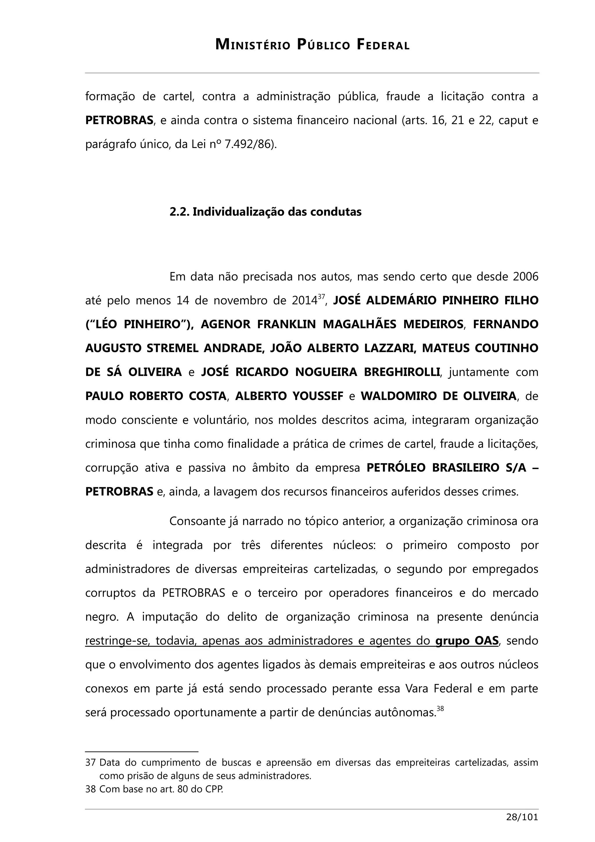 MINISTÉRIO PÚBLICO FEDERAL 
formação de cartel, contra a administração pública, fraude a licitação contra a 
PETROBRAS, e ainda contra o sistema financeiro nacional (arts. 16, 21 e 22, caput e 
parágrafo único, da Lei nº 7.492/86). 
2.2. Individualização das condutas 
Em data não precisada nos autos, mas sendo certo que desde 2006 
até pelo menos 14 de novembro de 201437, JOSÉ ALDEMÁRIO PINHEIRO FILHO 
(“LÉO PINHEIRO”), AGENOR FRANKLIN MAGALHÃES MEDEIROS, FERNANDO 
AUGUSTO STREMEL ANDRADE, JOÃO ALBERTO LAZZARI, MATEUS COUTINHO 
DE SÁ OLIVEIRA e JOSÉ RICARDO NOGUEIRA BREGHIROLLI, juntamente com 
PAULO ROBERTO COSTA, ALBERTO YOUSSEF e WALDOMIRO DE OLIVEIRA, de 
modo consciente e voluntário, nos moldes descritos acima, integraram organização 
criminosa que tinha como finalidade a prática de crimes de cartel, fraude a licitações, 
corrupção ativa e passiva no âmbito da empresa PETRÓLEO BRASILEIRO S/A – 
PETROBRAS e, ainda, a lavagem dos recursos financeiros auferidos desses crimes. 
Consoante já narrado no tópico anterior, a organização criminosa ora 
descrita é integrada por três diferentes núcleos: o primeiro composto por 
administradores de diversas empreiteiras cartelizadas, o segundo por empregados 
corruptos da PETROBRAS e o terceiro por operadores financeiros e do mercado 
negro. A imputação do delito de organização criminosa na presente denúncia 
restringe-se, todavia, apenas aos administradores e agentes do grupo OAS , sendo 
que o envolvimento dos agentes ligados às demais empreiteiras e aos outros núcleos 
conexos em parte já está sendo processado perante essa Vara Federal e em parte 
será processado oportunamente a partir de denúncias autônomas.38 
37 Data do cumprimento de buscas e apreensão em diversas das empreiteiras cartelizadas, assim 
como prisão de alguns de seus administradores. 
38 Com base no art. 80 do CPP. 
28/101 
 