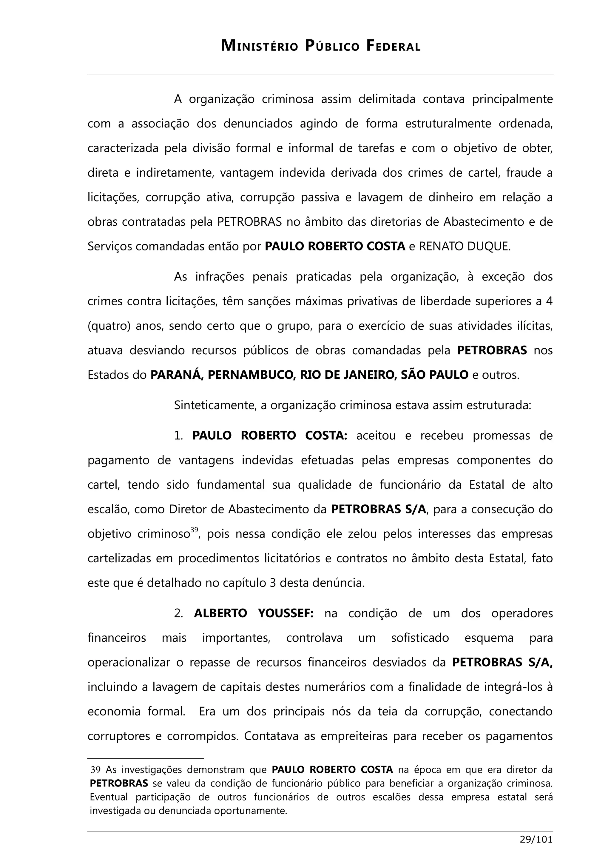 MINISTÉRIO PÚBLICO FEDERAL 
A organização criminosa assim delimitada contava principalmente 
com a associação dos denunciados agindo de forma estruturalmente ordenada, 
caracterizada pela divisão formal e informal de tarefas e com o objetivo de obter, 
direta e indiretamente, vantagem indevida derivada dos crimes de cartel, fraude a 
licitações, corrupção ativa, corrupção passiva e lavagem de dinheiro em relação a 
obras contratadas pela PETROBRAS no âmbito das diretorias de Abastecimento e de 
Serviços comandadas então por PAULO ROBERTO COSTA e RENATO DUQUE. 
As infrações penais praticadas pela organização, à exceção dos 
crimes contra licitações, têm sanções máximas privativas de liberdade superiores a 4 
(quatro) anos, sendo certo que o grupo, para o exercício de suas atividades ilícitas, 
atuava desviando recursos públicos de obras comandadas pela PETROBRAS nos 
Estados do PARANÁ, PERNAMBUCO, RIO DE JANEIRO, SÃO PAULO e outros. 
Sinteticamente, a organização criminosa estava assim estruturada: 
1. PAULO ROBERTO COSTA: aceitou e recebeu promessas de 
pagamento de vantagens indevidas efetuadas pelas empresas componentes do 
cartel, tendo sido fundamental sua qualidade de funcionário da Estatal de alto 
escalão, como Diretor de Abastecimento da PETROBRAS S/A, para a consecução do 
objetivo criminoso39, pois nessa condição ele zelou pelos interesses das empresas 
cartelizadas em procedimentos licitatórios e contratos no âmbito desta Estatal, fato 
este que é detalhado no capítulo 3 desta denúncia. 
2. ALBERTO YOUSSEF: na condição de um dos operadores 
financeiros mais importantes, controlava um sofisticado esquema para 
operacionalizar o repasse de recursos financeiros desviados da PETROBRAS S/A, 
incluindo a lavagem de capitais destes numerários com a finalidade de integrá-los à 
economia formal. Era um dos principais nós da teia da corrupção, conectando 
corruptores e corrompidos. Contatava as empreiteiras para receber os pagamentos 
39 As investigações demonstram que PAULO ROBERTO COSTA na época em que era diretor da 
PETROBRAS se valeu da condição de funcionário público para beneficiar a organização criminosa. 
Eventual participação de outros funcionários de outros escalões dessa empresa estatal será 
investigada ou denunciada oportunamente. 
29/101 
 