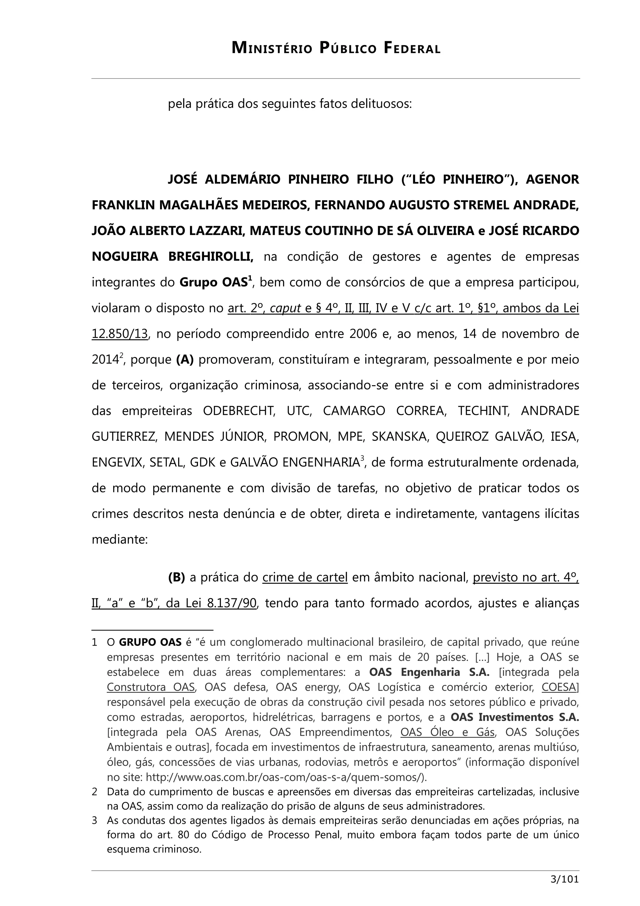MINISTÉRIO PÚBLICO FEDERAL 
pela prática dos seguintes fatos delituosos: 
JOSÉ ALDEMÁRIO PINHEIRO FILHO (“LÉO PINHEIRO”), AGENOR 
FRANKLIN MAGALHÃES MEDEIROS, FERNANDO AUGUSTO STREMEL ANDRADE, 
JOÃO ALBERTO LAZZARI, MATEUS COUTINHO DE SÁ OLIVEIRA e JOSÉ RICARDO 
NOGUEIRA BREGHIROLLI, na condição de gestores e agentes de empresas 
integrantes do Grupo OAS1, bem como de consórcios de que a empresa participou, 
violaram o disposto no art. 2 º, caput e § 4º, II, III, IV e V c/c art. 1º, §1º, ambos da Le i 
12.850/13, no período compreendido entre 2006 e, ao menos, 14 de novembro de 
20142, porque (A) promoveram, constituíram e integraram, pessoalmente e por meio 
de terceiros, organização criminosa, associando-se entre si e com administradores 
das empreiteiras ODEBRECHT, UTC, CAMARGO CORREA, TECHINT, ANDRADE 
GUTIERREZ, MENDES JÚNIOR, PROMON, MPE, SKANSKA, QUEIROZ GALVÃO, IESA, 
ENGEVIX, SETAL, GDK e GALVÃO ENGENHARIA3, de forma estruturalmente ordenada, 
de modo permanente e com divisão de tarefas, no objetivo de praticar todos os 
crimes descritos nesta denúncia e de obter, direta e indiretamente, vantagens ilícitas 
mediante: 
(B) a prática do crime de cartel em âmbito nacional, previsto no art. 4º, 
II, “a” e “b”, da Lei 8.137/90, tendo para tanto formado acordos, ajustes e alianças 
1 O GRUPO OAS é “é um conglomerado multinacional brasileiro, de capital privado, que reúne 
empresas presentes em território nacional e em mais de 20 países. […] Hoje, a OAS se 
estabelece em duas áreas complementares: a OAS Engenharia S.A. [integrada pela 
Construtora OAS, OAS defesa, OAS energy, OAS Logística e comércio exterior, COESA] 
responsável pela execução de obras da construção civil pesada nos setores público e privado, 
como estradas, aeroportos, hidrelétricas, barragens e portos, e a OAS Investimentos S.A. 
[integrada pela OAS Arenas, OAS Empreendimentos, OAS Óleo e Gás, OAS Soluções 
Ambientais e outras], focada em investimentos de infraestrutura, saneamento, arenas multiúso, 
óleo, gás, concessões de vias urbanas, rodovias, metrôs e aeroportos” (informação disponível 
no site: http://www.oas.com.br/oas-com/oas-s-a/quem-somos/). 
2 Data do cumprimento de buscas e apreensões em diversas das empreiteiras cartelizadas, inclusive 
na OAS, assim como da realização do prisão de alguns de seus administradores. 
3 As condutas dos agentes ligados às demais empreiteiras serão denunciadas em ações próprias, na 
forma do art. 80 do Código de Processo Penal, muito embora façam todos parte de um único 
esquema criminoso. 
3/101 
 