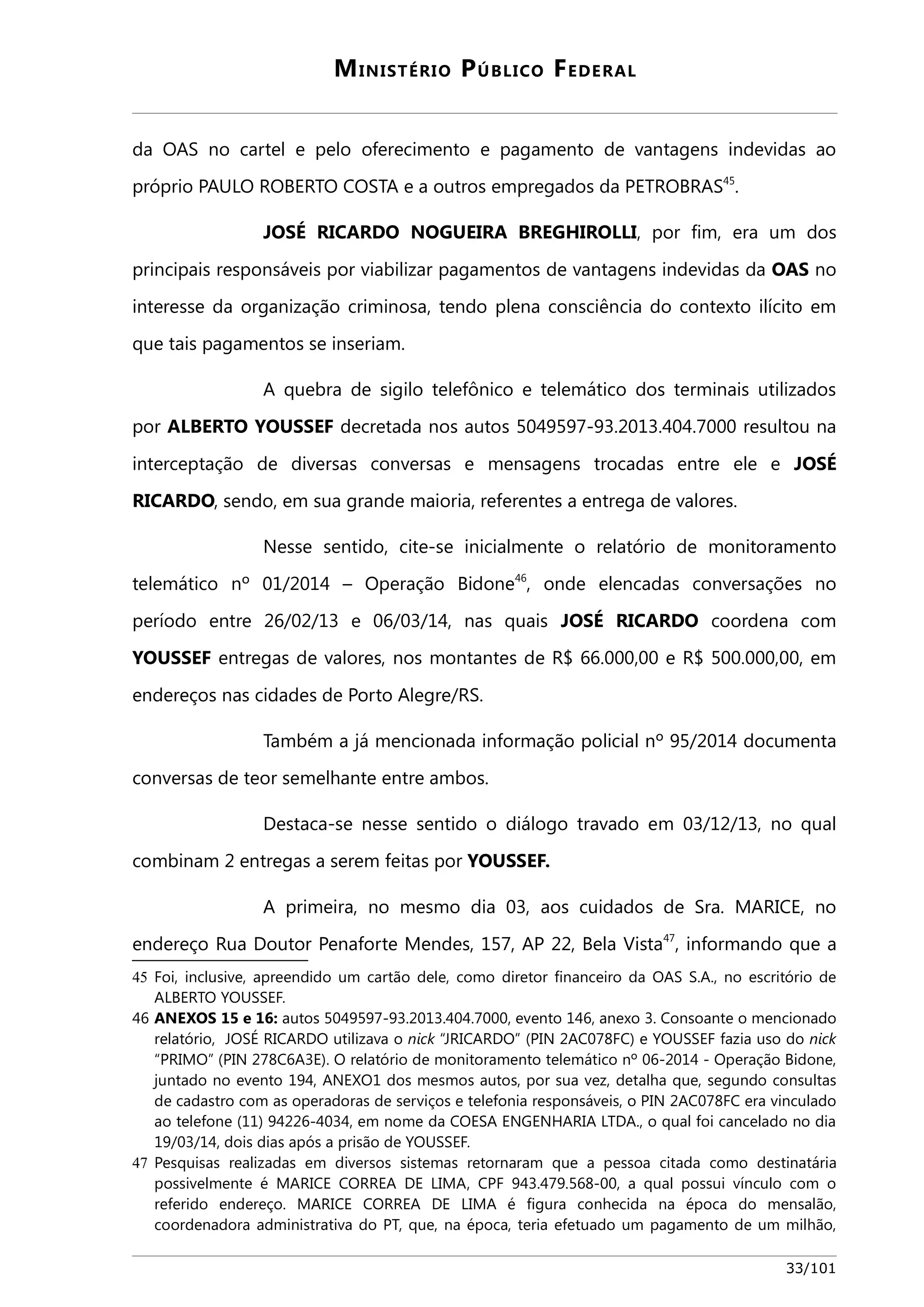 MINISTÉRIO PÚBLICO FEDERAL 
da OAS no cartel e pelo oferecimento e pagamento de vantagens indevidas ao 
próprio PAULO ROBERTO COSTA e a outros empregados da PETROBRAS45. 
JOSÉ RICARDO NOGUEIRA BREGHIROLLI, por fim, era um dos 
principais responsáveis por viabilizar pagamentos de vantagens indevidas da OAS no 
interesse da organização criminosa, tendo plena consciência do contexto ilícito em 
que tais pagamentos se inseriam. 
A quebra de sigilo telefônico e telemático dos terminais utilizados 
por ALBERTO YOUSSEF decretada nos autos 5049597-93.2013.404.7000 resultou na 
interceptação de diversas conversas e mensagens trocadas entre ele e JOSÉ 
RICARDO, sendo, em sua grande maioria, referentes a entrega de valores. 
Nesse sentido, cite-se inicialmente o relatório de monitoramento 
telemático nº 01/2014 – Operação Bidone46, onde elencadas conversações no 
período entre 26/02/13 e 06/03/14, nas quais JOSÉ RICARDO coordena com 
YOUSSEF entregas de valores, nos montantes de R$ 66.000,00 e R$ 500.000,00, em 
endereços nas cidades de Porto Alegre/RS. 
Também a já mencionada informação policial nº 95/2014 documenta 
conversas de teor semelhante entre ambos. 
Destaca-se nesse sentido o diálogo travado em 03/12/13, no qual 
combinam 2 entregas a serem feitas por YOUSSEF. 
A primeira, no mesmo dia 03, aos cuidados de Sra. MARICE, no 
endereço Rua Doutor Penaforte Mendes, 157, AP 22, Bela Vista47, informando que a 
45 Foi, inclusive, apreendido um cartão dele, como diretor financeiro da OAS S.A., no escritório de 
ALBERTO YOUSSEF. 
46 ANEXOS 15 e 16: autos 5049597-93.2013.404.7000, evento 146, anexo 3. Consoante o mencionado 
relatório, JOSÉ RICARDO utilizava o nick “JRICARDO” (PIN 2AC078FC) e YOUSSEF fazia uso do nick 
“PRIMO” (PIN 278C6A3E). O relatório de monitoramento telemático nº 06-2014 - Operação Bidone, 
juntado no evento 194, ANEXO1 dos mesmos autos, por sua vez, detalha que, segundo consultas 
de cadastro com as operadoras de serviços e telefonia responsáveis, o PIN 2AC078FC era vinculado 
ao telefone (11) 94226-4034, em nome da COESA ENGENHARIA LTDA., o qual foi cancelado no dia 
19/03/14, dois dias após a prisão de YOUSSEF. 
47 Pesquisas realizadas em diversos sistemas retornaram que a pessoa citada como destinatária 
possivelmente é MARICE CORREA DE LIMA, CPF 943.479.568-00, a qual possui vínculo com o 
referido endereço. MARICE CORREA DE LIMA é figura conhecida na época do mensalão, 
coordenadora administrativa do PT, que, na época, teria efetuado um pagamento de um milhão, 
33/101 
 