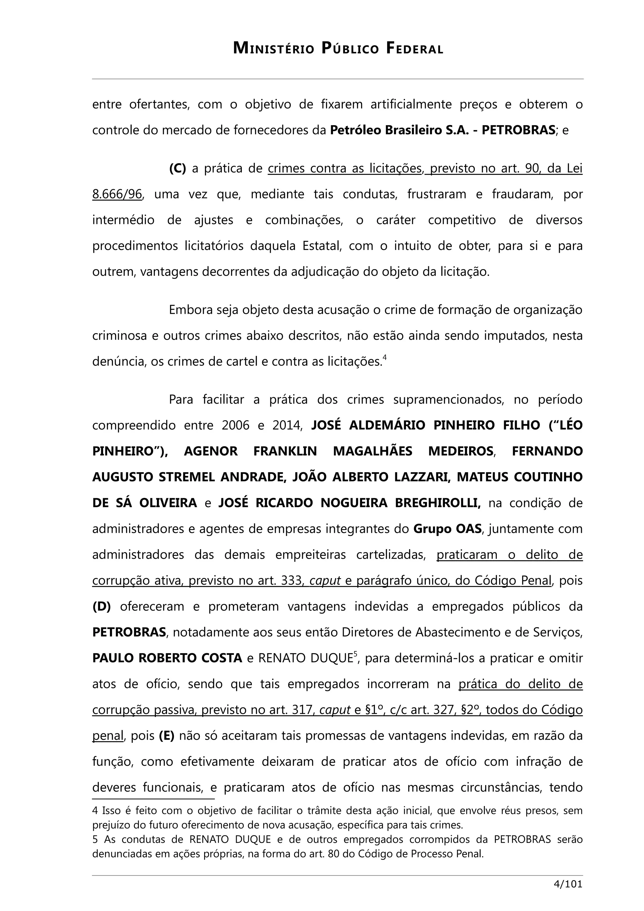 MINISTÉRIO PÚBLICO FEDERAL 
entre ofertantes, com o objetivo de fixarem artificialmente preços e obterem o 
controle do mercado de fornecedores da Petróleo Brasileiro S.A. - PETROBRAS; e 
(C) a prática de crimes contra as licitações, previsto no art. 90, da Le i 
8.666/96, uma vez que, mediante tais condutas, frustraram e fraudaram, por 
intermédio de ajustes e combinações, o caráter competitivo de diversos 
procedimentos licitatórios daquela Estatal, com o intuito de obter, para si e para 
outrem, vantagens decorrentes da adjudicação do objeto da licitação. 
Embora seja objeto desta acusação o crime de formação de organização 
criminosa e outros crimes abaixo descritos, não estão ainda sendo imputados, nesta 
denúncia, os crimes de cartel e contra as licitações.4 
Para facilitar a prática dos crimes supramencionados, no período 
compreendido entre 2006 e 2014, JOSÉ ALDEMÁRIO PINHEIRO FILHO (“LÉO 
PINHEIRO”), AGENOR FRANKLIN MAGALHÃES MEDEIROS, FERNANDO 
AUGUSTO STREMEL ANDRADE, JOÃO ALBERTO LAZZARI, MATEUS COUTINHO 
DE SÁ OLIVEIRA e JOSÉ RICARDO NOGUEIRA BREGHIROLLI, na condição de 
administradores e agentes de empresas integrantes do Grupo OAS, juntamente com 
administradores das demais empreiteiras cartelizadas, praticaram o delito de 
corrupção ativa, previsto no art. 333, caput e parágrafo único , do Código P ena l, pois 
(D) ofereceram e prometeram vantagens indevidas a empregados públicos da 
PETROBRAS, notadamente aos seus então Diretores de Abastecimento e de Serviços, 
PAULO ROBERTO COSTA e RENATO DUQUE5, para determiná-los a praticar e omitir 
atos de ofício, sendo que tais empregados incorreram na prática do delito de 
corrupção passiva, previsto no art. 317, caput e §1º, c/c art. 327, §2º, todos do Código 
penal, pois (E) não só aceitaram tais promessas de vantagens indevidas, em razão da 
função, como efetivamente deixaram de praticar atos de ofício com infração de 
deveres funcionais, e praticaram atos de ofício nas mesmas circunstâncias, tendo 
4 Isso é feito com o objetivo de facilitar o trâmite desta ação inicial, que envolve réus presos, sem 
prejuízo do futuro oferecimento de nova acusação, específica para tais crimes. 
5 As condutas de RENATO DUQUE e de outros empregados corrompidos da PETROBRAS serão 
denunciadas em ações próprias, na forma do art. 80 do Código de Processo Penal. 
4/101 
 