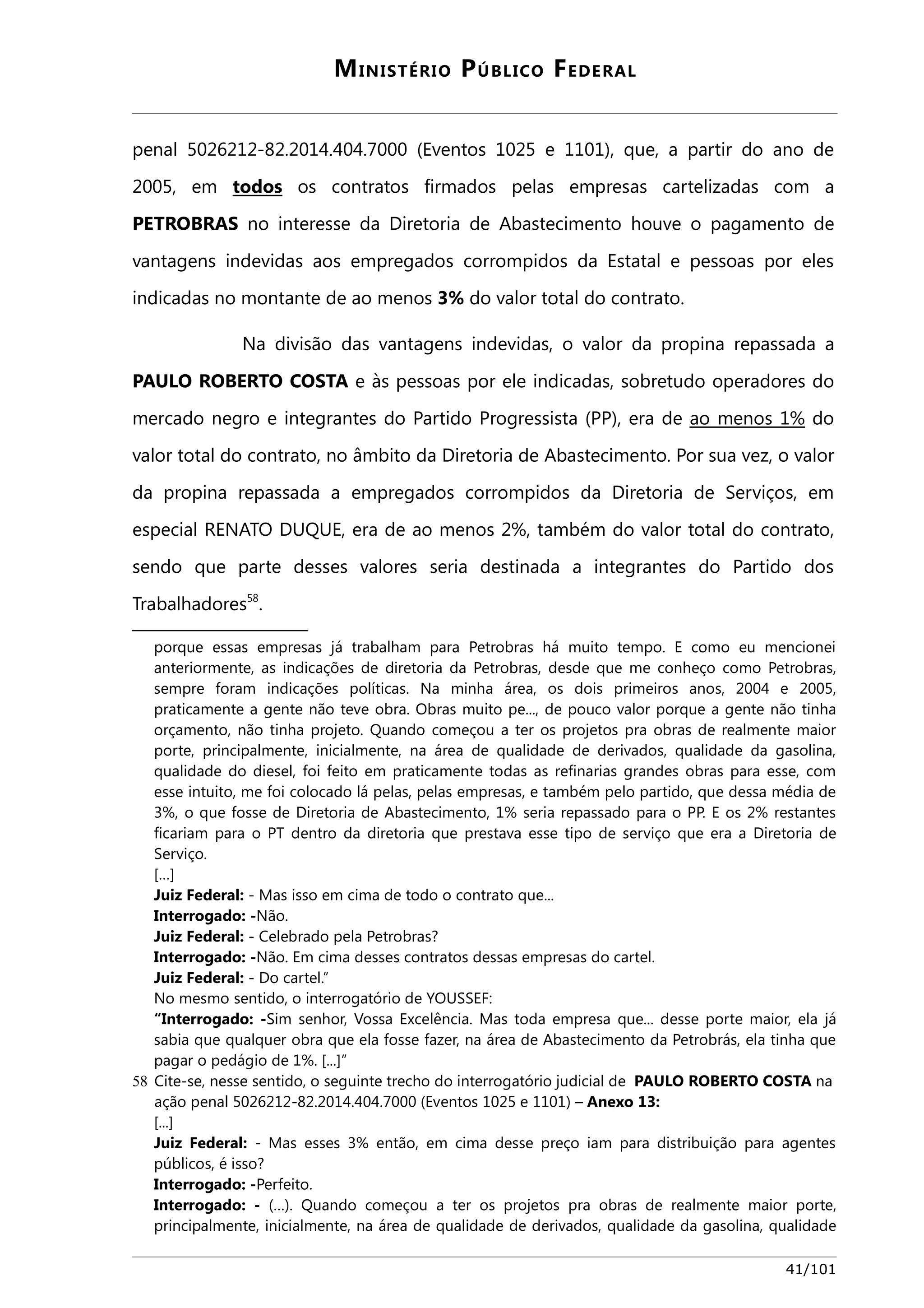 MINISTÉRIO PÚBLICO FEDERAL 
penal 5026212-82.2014.404.7000 (Eventos 1025 e 1101), que, a partir do ano de 
2005, em todos os contratos firmados pelas empresas cartelizadas com a 
PETROBRAS no interesse da Diretoria de Abastecimento houve o pagamento de 
vantagens indevidas aos empregados corrompidos da Estatal e pessoas por eles 
indicadas no montante de ao menos 3% do valor total do contrato. 
Na divisão das vantagens indevidas, o valor da propina repassada a 
PAULO ROBERTO COSTA e às pessoas por ele indicadas, sobretudo operadores do 
mercado negro e integrantes do Partido Progressista (PP), era de ao menos 1% do 
valor total do contrato, no âmbito da Diretoria de Abastecimento. Por sua vez, o valor 
da propina repassada a empregados corrompidos da Diretoria de Serviços, em 
especial RENATO DUQUE, era de ao menos 2%, também do valor total do contrato, 
sendo que parte desses valores seria destinada a integrantes do Partido dos 
Trabalhadores58. 
porque essas empresas já trabalham para Petrobras há muito tempo. E como eu mencionei 
anteriormente, as indicações de diretoria da Petrobras, desde que me conheço como Petrobras, 
sempre foram indicações políticas. Na minha área, os dois primeiros anos, 2004 e 2005, 
praticamente a gente não teve obra. Obras muito pe..., de pouco valor porque a gente não tinha 
orçamento, não tinha projeto. Quando começou a ter os projetos pra obras de realmente maior 
porte, principalmente, inicialmente, na área de qualidade de derivados, qualidade da gasolina, 
qualidade do diesel, foi feito em praticamente todas as refinarias grandes obras para esse, com 
esse intuito, me foi colocado lá pelas, pelas empresas, e também pelo partido, que dessa média de 
3%, o que fosse de Diretoria de Abastecimento, 1% seria repassado para o PP. E os 2% restantes 
ficariam para o PT dentro da diretoria que prestava esse tipo de serviço que era a Diretoria de 
Serviço. 
[…] 
Juiz Federal: - Mas isso em cima de todo o contrato que... 
Interrogado: -Não. 
Juiz Federal: - Celebrado pela Petrobras? 
Interrogado: -Não. Em cima desses contratos dessas empresas do cartel. 
Juiz Federal: - Do cartel.” 
No mesmo sentido, o interrogatório de YOUSSEF: 
“Interrogado: -Sim senhor, Vossa Excelência. Mas toda empresa que... desse porte maior, ela já 
sabia que qualquer obra que ela fosse fazer, na área de Abastecimento da Petrobrás, ela tinha que 
pagar o pedágio de 1%. [...]” 
58 Cite-se, nesse sentido, o seguinte trecho do interrogatório judicial de PAULO ROBERTO COSTA na 
ação penal 5026212-82.2014.404.7000 (Eventos 1025 e 1101) – Anexo 13: 
[...] 
Juiz Federal: - Mas esses 3% então, em cima desse preço iam para distribuição para agentes 
públicos, é isso? 
Interrogado: -Perfeito. 
Interrogado: - (…). Quando começou a ter os projetos pra obras de realmente maior porte, 
principalmente, inicialmente, na área de qualidade de derivados, qualidade da gasolina, qualidade 
41/101 
 