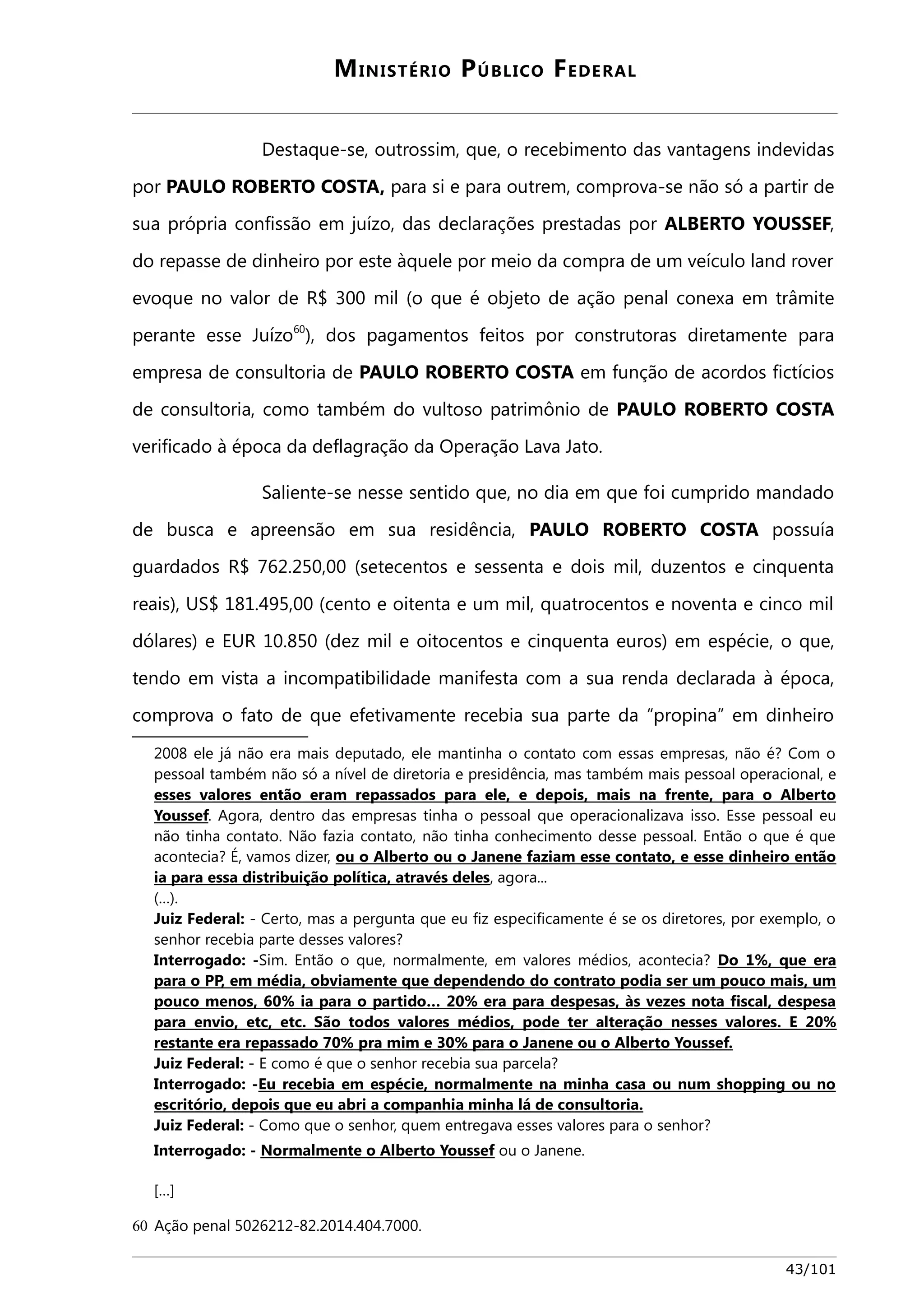 MINISTÉRIO PÚBLICO FEDERAL 
Destaque-se, outrossim, que, o recebimento das vantagens indevidas 
por PAULO ROBERTO COSTA, para si e para outrem, comprova-se não só a partir de 
sua própria confissão em juízo, das declarações prestadas por ALBERTO YOUSSEF, 
do repasse de dinheiro por este àquele por meio da compra de um veículo land rover 
evoque no valor de R$ 300 mil (o que é objeto de ação penal conexa em trâmite 
perante esse Juízo60), dos pagamentos feitos por construtoras diretamente para 
empresa de consultoria de PAULO ROBERTO COSTA em função de acordos fictícios 
de consultoria, como também do vultoso patrimônio de PAULO ROBERTO COSTA 
verificado à época da deflagração da Operação Lava Jato. 
Saliente-se nesse sentido que, no dia em que foi cumprido mandado 
de busca e apreensão em sua residência, PAULO ROBERTO COSTA possuía 
guardados R$ 762.250,00 (setecentos e sessenta e dois mil, duzentos e cinquenta 
reais), US$ 181.495,00 (cento e oitenta e um mil, quatrocentos e noventa e cinco mil 
dólares) e EUR 10.850 (dez mil e oitocentos e cinquenta euros) em espécie, o que, 
tendo em vista a incompatibilidade manifesta com a sua renda declarada à época, 
comprova o fato de que efetivamente recebia sua parte da “propina” em dinheiro 
2008 ele já não era mais deputado, ele mantinha o contato com essas empresas, não é? Com o 
pessoal também não só a nível de diretoria e presidência, mas também mais pessoal operacional, e 
esses valores então eram repassados para ele, e depois, mais na frente, para o Alberto 
Youssef. Agora, dentro das empresas tinha o pessoal que operacionalizava isso. Esse pessoal eu 
não tinha contato. Não fazia contato, não tinha conhecimento desse pessoal. Então o que é que 
acontecia? É, vamos dizer, ou o Alberto ou o Janene faziam esse contato, e esse dinheiro então 
ia para essa distribuição política, através deles, agora... 
(…). 
Juiz Federal: - Certo, mas a pergunta que eu fiz especificamente é se os diretores, por exemplo, o 
senhor recebia parte desses valores? 
Interrogado: -Sim. Então o que, normalmente, em valores médios, acontecia? Do 1%, que era 
para o PP, em média, obviamente que dependendo do contrato podia ser um pouco mais, um 
pouco menos, 60% ia para o partido… 20% era para despesas, às vezes nota fiscal, despesa 
para envio, etc, etc. São todos valores médios, pode ter alteração nesses valores. E 20% 
restante era repassado 70% pra mim e 30% para o Janene ou o Alberto Youssef. 
Juiz Federal: - E como é que o senhor recebia sua parcela? 
Interrogado: -Eu recebia em espécie, normalmente na minha casa ou num shopping ou no 
escritório, depois que eu abri a companhia minha lá de consultoria. 
Juiz Federal: - Como que o senhor, quem entregava esses valores para o senhor? 
Interrogado: - Normalmente o Alberto Youssef ou o Janene. 
[…] 
60 Ação penal 5026212-82.2014.404.7000. 
43/101 
 