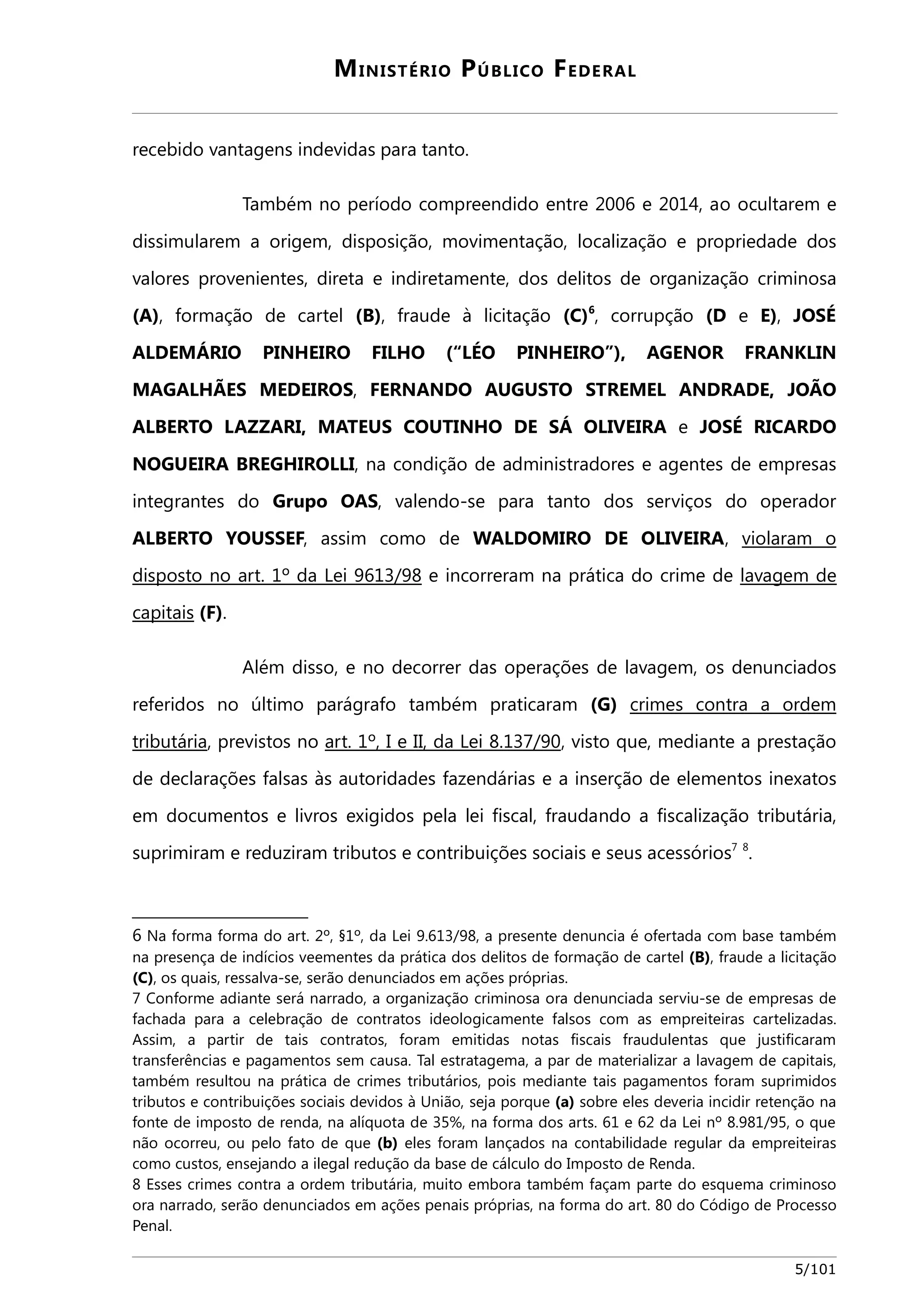 MINISTÉRIO PÚBLICO FEDERAL 
recebido vantagens indevidas para tanto. 
Também no período compreendido entre 2006 e 2014, ao ocultarem e 
dissimularem a origem, disposição, movimentação, localização e propriedade dos 
valores provenientes, direta e indiretamente, dos delitos de organização criminosa 
(A), formação de cartel (B), fraude à licitação (C)6, corrupção (D e E), JOSÉ 
ALDEMÁRIO PINHEIRO FILHO (“LÉO PINHEIRO”), AGENOR FRANKLIN 
MAGALHÃES MEDEIROS, FERNANDO AUGUSTO STREMEL ANDRADE, JOÃO 
ALBERTO LAZZARI, MATEUS COUTINHO DE SÁ OLIVEIRA e JOSÉ RICARDO 
NOGUEIRA BREGHIROLLI, na condição de administradores e agentes de empresas 
integrantes do Grupo OAS, valendo-se para tanto dos serviços do operador 
ALBERTO YOUSSEF, assim como de WALDOMIRO DE OLIVEIRA, violaram o 
disposto no art. 1º da Lei 9613/98 e incorreram na prática do crime de lavagem de 
capitais (F). 
Além disso, e no decorrer das operações de lavagem, os denunciados 
referidos no último parágrafo também praticaram (G) crimes contra a ordem 
tributária, previstos no art. 1º, I e II, da Lei 8.137/90, visto que, mediante a prestação 
de declarações falsas às autoridades fazendárias e a inserção de elementos inexatos 
em documentos e livros exigidos pela lei fiscal, fraudando a fiscalização tributária, 
suprimiram e reduziram tributos e contribuições sociais e seus acessórios7 8. 
6 Na forma forma do art. 2º, §1º, da Lei 9.613/98, a presente denuncia é ofertada com base também 
na presença de indícios veementes da prática dos delitos de formação de cartel (B), fraude a licitação 
(C), os quais, ressalva-se, serão denunciados em ações próprias. 
7 Conforme adiante será narrado, a organização criminosa ora denunciada serviu-se de empresas de 
fachada para a celebração de contratos ideologicamente falsos com as empreiteiras cartelizadas. 
Assim, a partir de tais contratos, foram emitidas notas fiscais fraudulentas que justificaram 
transferências e pagamentos sem causa. Tal estratagema, a par de materializar a lavagem de capitais, 
também resultou na prática de crimes tributários, pois mediante tais pagamentos foram suprimidos 
tributos e contribuições sociais devidos à União, seja porque (a) sobre eles deveria incidir retenção na 
fonte de imposto de renda, na alíquota de 35%, na forma dos arts. 61 e 62 da Lei nº 8.981/95, o que 
não ocorreu, ou pelo fato de que (b) eles foram lançados na contabilidade regular da empreiteiras 
como custos, ensejando a ilegal redução da base de cálculo do Imposto de Renda. 
8 Esses crimes contra a ordem tributária, muito embora também façam parte do esquema criminoso 
ora narrado, serão denunciados em ações penais próprias, na forma do art. 80 do Código de Processo 
Penal. 
5/101 
 