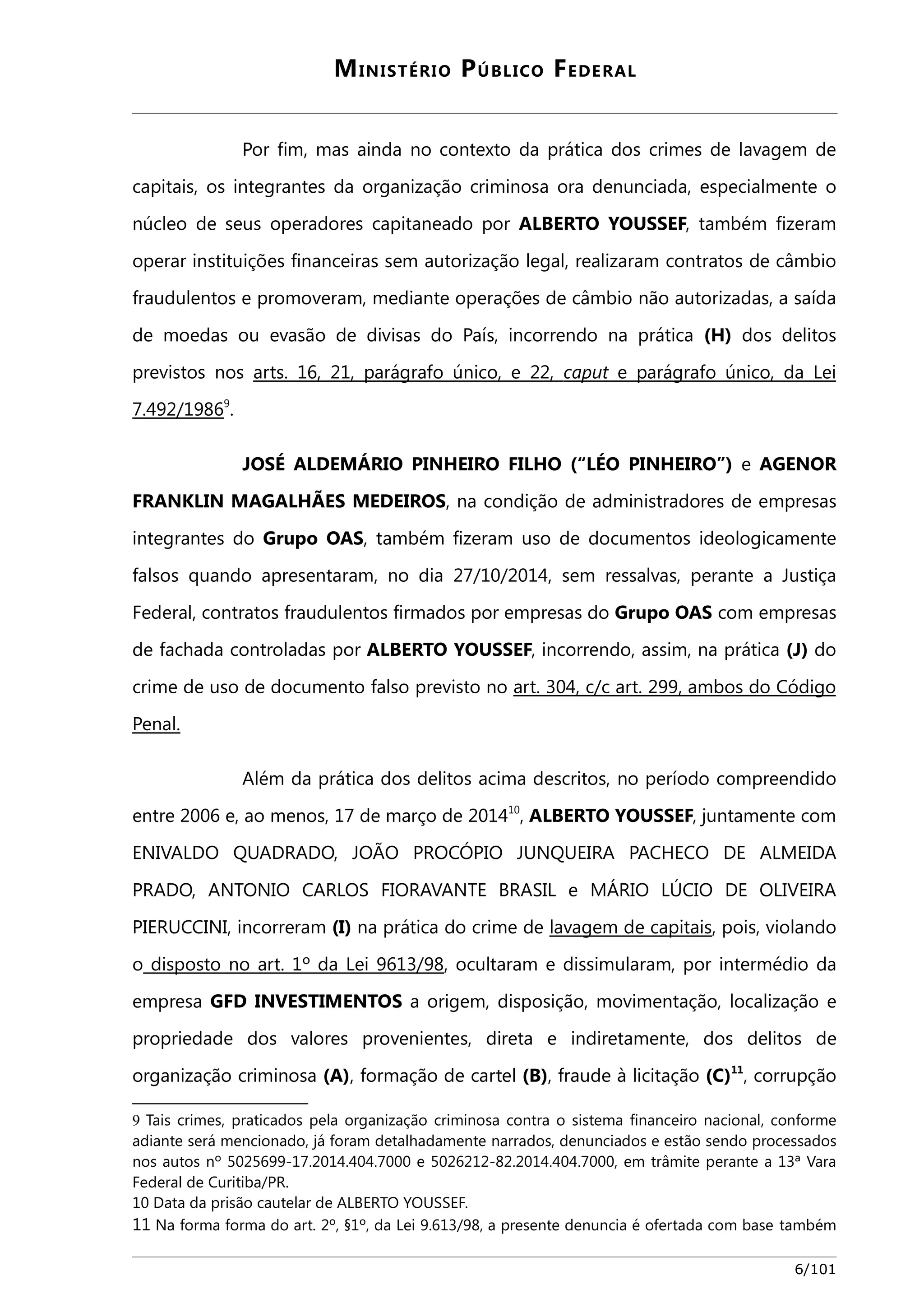 MINISTÉRIO PÚBLICO FEDERAL 
Por fim, mas ainda no contexto da prática dos crimes de lavagem de 
capitais, os integrantes da organização criminosa ora denunciada, especialmente o 
núcleo de seus operadores capitaneado por ALBERTO YOUSSEF, também fizeram 
operar instituições financeiras sem autorização legal, realizaram contratos de câmbio 
fraudulentos e promoveram, mediante operações de câmbio não autorizadas, a saída 
de moedas ou evasão de divisas do País, incorrendo na prática (H) dos delitos 
previstos nos arts. 16, 21, parágrafo único, e 22, caput e parágrafo único, da Le i 
7.492/19869. 
JOSÉ ALDEMÁRIO PINHEIRO FILHO (“LÉO PINHEIRO”) e AGENOR 
FRANKLIN MAGALHÃES MEDEIROS, na condição de administradores de empresas 
integrantes do Grupo OAS, também fizeram uso de documentos ideologicamente 
falsos quando apresentaram, no dia 27/10/2014, sem ressalvas, perante a Justiça 
Federal, contratos fraudulentos firmados por empresas do Grupo OAS com empresas 
de fachada controladas por ALBERTO YOUSSEF, incorrendo, assim, na prática (J) do 
crime de uso de documento falso previsto no art. 304, c/c art. 299 , ambos do Código 
Pena l . 
Além da prática dos delitos acima descritos, no período compreendido 
entre 2006 e, ao menos, 17 de março de 201410, ALBERTO YOUSSEF, juntamente com 
ENIVALDO QUADRADO, JOÃO PROCÓPIO JUNQUEIRA PACHECO DE ALMEIDA 
PRADO, ANTONIO CARLOS FIORAVANTE BRASIL e MÁRIO LÚCIO DE OLIVEIRA 
PIERUCCINI, incorreram (I) na prática do crime de lavagem de capitais, pois, violando 
o disposto no art. 1º da Lei 9613/98, ocultaram e dissimularam, por intermédio da 
empresa GFD INVESTIMENTOS a origem, disposição, movimentação, localização e 
propriedade dos valores provenientes, direta e indiretamente, dos delitos de 
organização criminosa (A), formação de cartel (B), fraude à licitação (C)11, corrupção 
9 Tais crimes, praticados pela organização criminosa contra o sistema financeiro nacional, conforme 
adiante será mencionado, já foram detalhadamente narrados, denunciados e estão sendo processados 
nos autos nº 5025699-17.2014.404.7000 e 5026212-82.2014.404.7000, em trâmite perante a 13ª Vara 
Federal de Curitiba/PR. 
10 Data da prisão cautelar de ALBERTO YOUSSEF. 
11 Na forma forma do art. 2º, §1º, da Lei 9.613/98, a presente denuncia é ofertada com base também 
6/101 
 