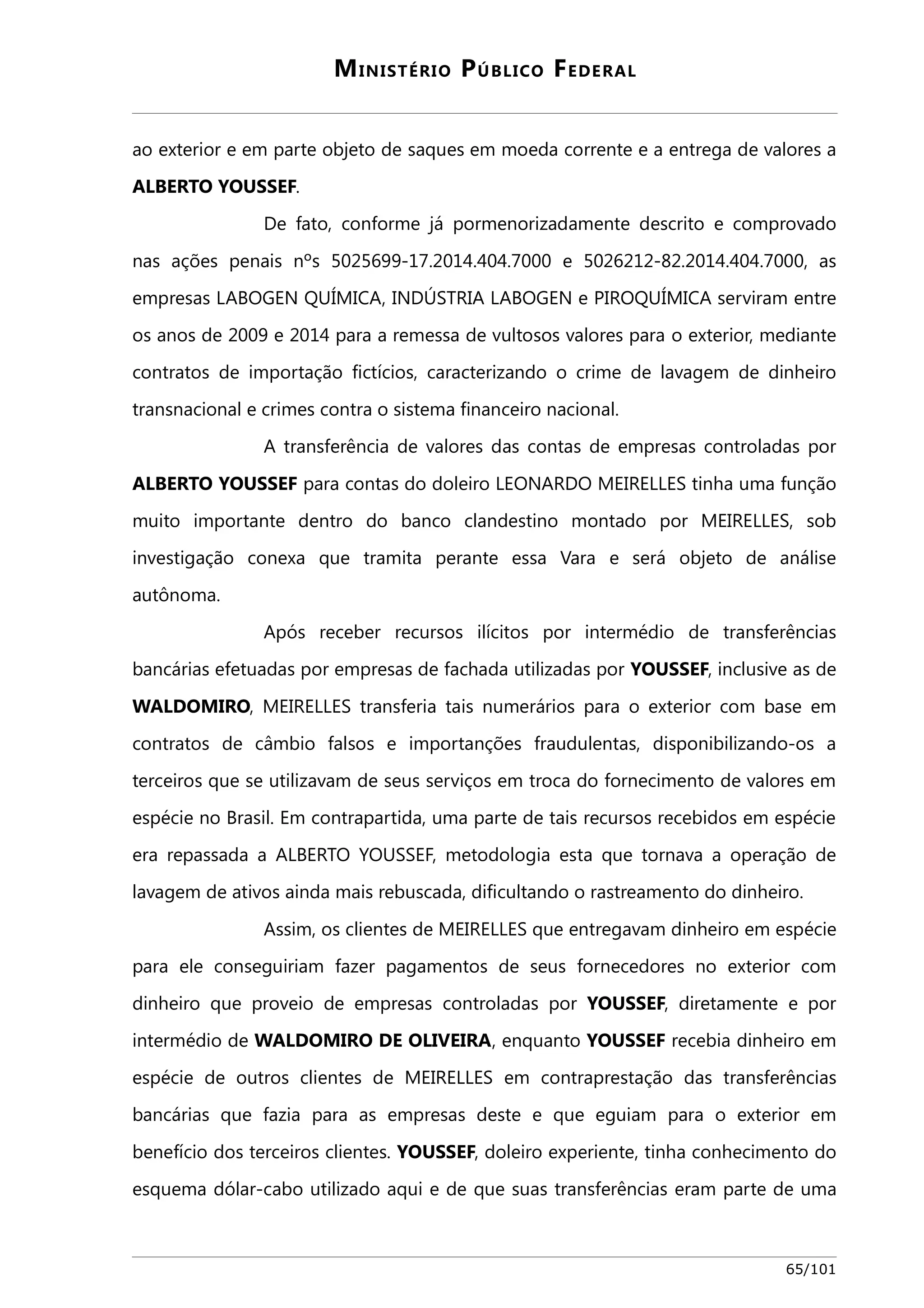 MINISTÉRIO PÚBLICO FEDERAL 
ao exterior e em parte objeto de saques em moeda corrente e a entrega de valores a 
ALBERTO YOUSSEF. 
De fato, conforme já pormenorizadamente descrito e comprovado 
nas ações penais nºs 5025699-17.2014.404.7000 e 5026212-82.2014.404.7000, as 
empresas LABOGEN QUÍMICA, INDÚSTRIA LABOGEN e PIROQUÍMICA serviram entre 
os anos de 2009 e 2014 para a remessa de vultosos valores para o exterior, mediante 
contratos de importação fictícios, caracterizando o crime de lavagem de dinheiro 
transnacional e crimes contra o sistema financeiro nacional. 
A transferência de valores das contas de empresas controladas por 
ALBERTO YOUSSEF para contas do doleiro LEONARDO MEIRELLES tinha uma função 
muito importante dentro do banco clandestino montado por MEIRELLES, sob 
investigação conexa que tramita perante essa Vara e será objeto de análise 
autônoma. 
Após receber recursos ilícitos por intermédio de transferências 
bancárias efetuadas por empresas de fachada utilizadas por YOUSSEF, inclusive as de 
WALDOMIRO, MEIRELLES transferia tais numerários para o exterior com base em 
contratos de câmbio falsos e importanções fraudulentas, disponibilizando-os a 
terceiros que se utilizavam de seus serviços em troca do fornecimento de valores em 
espécie no Brasil. Em contrapartida, uma parte de tais recursos recebidos em espécie 
era repassada a ALBERTO YOUSSEF, metodologia esta que tornava a operação de 
lavagem de ativos ainda mais rebuscada, dificultando o rastreamento do dinheiro. 
Assim, os clientes de MEIRELLES que entregavam dinheiro em espécie 
para ele conseguiriam fazer pagamentos de seus fornecedores no exterior com 
dinheiro que proveio de empresas controladas por YOUSSEF, diretamente e por 
intermédio de WALDOMIRO DE OLIVEIRA, enquanto YOUSSEF recebia dinheiro em 
espécie de outros clientes de MEIRELLES em contraprestação das transferências 
bancárias que fazia para as empresas deste e que eguiam para o exterior em 
benefício dos terceiros clientes. YOUSSEF, doleiro experiente, tinha conhecimento do 
esquema dólar-cabo utilizado aqui e de que suas transferências eram parte de uma 
65/101 
 