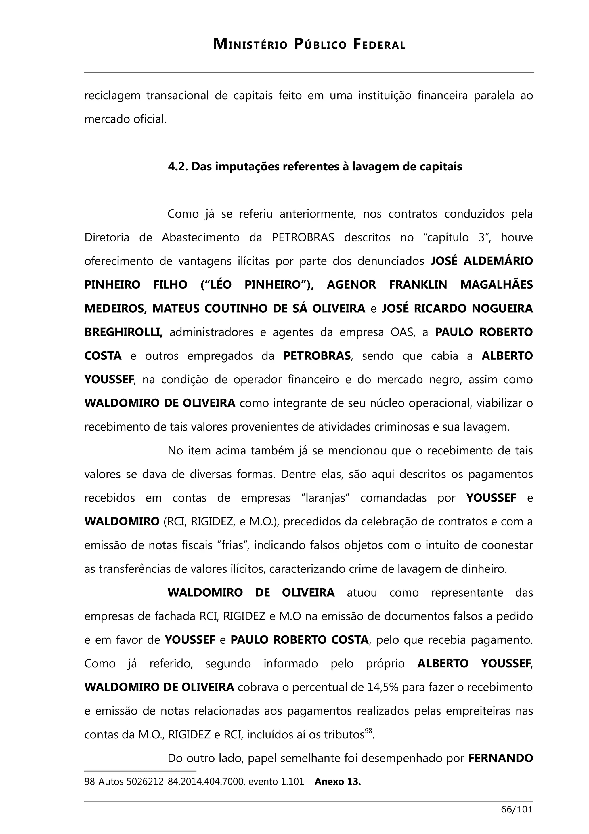 MINISTÉRIO PÚBLICO FEDERAL 
reciclagem transacional de capitais feito em uma instituição financeira paralela ao 
mercado oficial. 
4.2. Das imputações referentes à lavagem de capitais 
Como já se referiu anteriormente, nos contratos conduzidos pela 
Diretoria de Abastecimento da PETROBRAS descritos no “capítulo 3”, houve 
oferecimento de vantagens ilícitas por parte dos denunciados JOSÉ ALDEMÁRIO 
PINHEIRO FILHO (“LÉO PINHEIRO”), AGENOR FRANKLIN MAGALHÃES 
MEDEIROS, MATEUS COUTINHO DE SÁ OLIVEIRA e JOSÉ RICARDO NOGUEIRA 
BREGHIROLLI, administradores e agentes da empresa OAS, a PAULO ROBERTO 
COSTA e outros empregados da PETROBRAS, sendo que cabia a ALBERTO 
YOUSSEF, na condição de operador financeiro e do mercado negro, assim como 
WALDOMIRO DE OLIVEIRA como integrante de seu núcleo operacional, viabilizar o 
recebimento de tais valores provenientes de atividades criminosas e sua lavagem. 
No item acima também já se mencionou que o recebimento de tais 
valores se dava de diversas formas. Dentre elas, são aqui descritos os pagamentos 
recebidos em contas de empresas “laranjas” comandadas por YOUSSEF e 
WALDOMIRO (RCI, RIGIDEZ, e M.O.), precedidos da celebração de contratos e com a 
emissão de notas fiscais “frias”, indicando falsos objetos com o intuito de coonestar 
as transferências de valores ilícitos, caracterizando crime de lavagem de dinheiro. 
WALDOMIRO DE OLIVEIRA atuou como representante das 
empresas de fachada RCI, RIGIDEZ e M.O na emissão de documentos falsos a pedido 
e em favor de YOUSSEF e PAULO ROBERTO COSTA, pelo que recebia pagamento. 
Como já referido, segundo informado pelo próprio ALBERTO YOUSSEF, 
WALDOMIRO DE OLIVEIRA cobrava o percentual de 14,5% para fazer o recebimento 
e emissão de notas relacionadas aos pagamentos realizados pelas empreiteiras nas 
contas da M.O., RIGIDEZ e RCI, incluídos aí os tributos98. 
Do outro lado, papel semelhante foi desempenhado por FERNANDO 
98 Autos 5026212-84.2014.404.7000, evento 1.101 – Anexo 13. 
66/101 
 