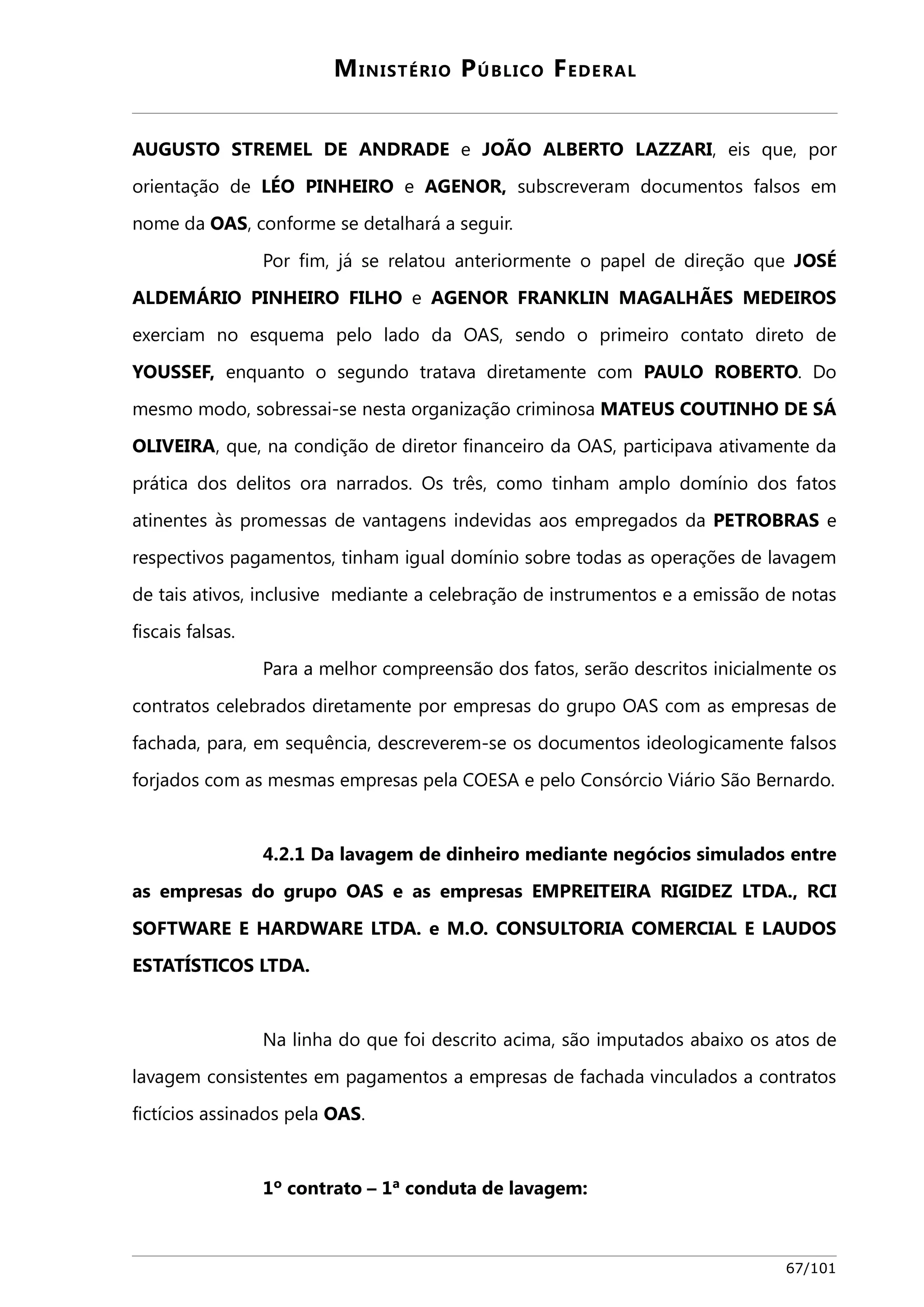 MINISTÉRIO PÚBLICO FEDERAL 
AUGUSTO STREMEL DE ANDRADE e JOÃO ALBERTO LAZZARI, eis que, por 
orientação de LÉO PINHEIRO e AGENOR, subscreveram documentos falsos em 
nome da OAS, conforme se detalhará a seguir. 
Por fim, já se relatou anteriormente o papel de direção que JOSÉ 
ALDEMÁRIO PINHEIRO FILHO e AGENOR FRANKLIN MAGALHÃES MEDEIROS 
exerciam no esquema pelo lado da OAS, sendo o primeiro contato direto de 
YOUSSEF, enquanto o segundo tratava diretamente com PAULO ROBERTO. Do 
mesmo modo, sobressai-se nesta organização criminosa MATEUS COUTINHO DE SÁ 
OLIVEIRA, que, na condição de diretor financeiro da OAS, participava ativamente da 
prática dos delitos ora narrados. Os três, como tinham amplo domínio dos fatos 
atinentes às promessas de vantagens indevidas aos empregados da PETROBRAS e 
respectivos pagamentos, tinham igual domínio sobre todas as operações de lavagem 
de tais ativos, inclusive mediante a celebração de instrumentos e a emissão de notas 
fiscais falsas. 
Para a melhor compreensão dos fatos, serão descritos inicialmente os 
contratos celebrados diretamente por empresas do grupo OAS com as empresas de 
fachada, para, em sequência, descreverem-se os documentos ideologicamente falsos 
forjados com as mesmas empresas pela COESA e pelo Consórcio Viário São Bernardo. 
4.2.1 Da lavagem de dinheiro mediante negócios simulados entre 
as empresas do grupo OAS e as empresas EMPREITEIRA RIGIDEZ LTDA., RCI 
SOFTWARE E HARDWARE LTDA. e M.O. CONSULTORIA COMERCIAL E LAUDOS 
ESTATÍSTICOS LTDA. 
Na linha do que foi descrito acima, são imputados abaixo os atos de 
lavagem consistentes em pagamentos a empresas de fachada vinculados a contratos 
fictícios assinados pela OAS. 
1º contrato – 1ª conduta de lavagem: 
67/101 
 