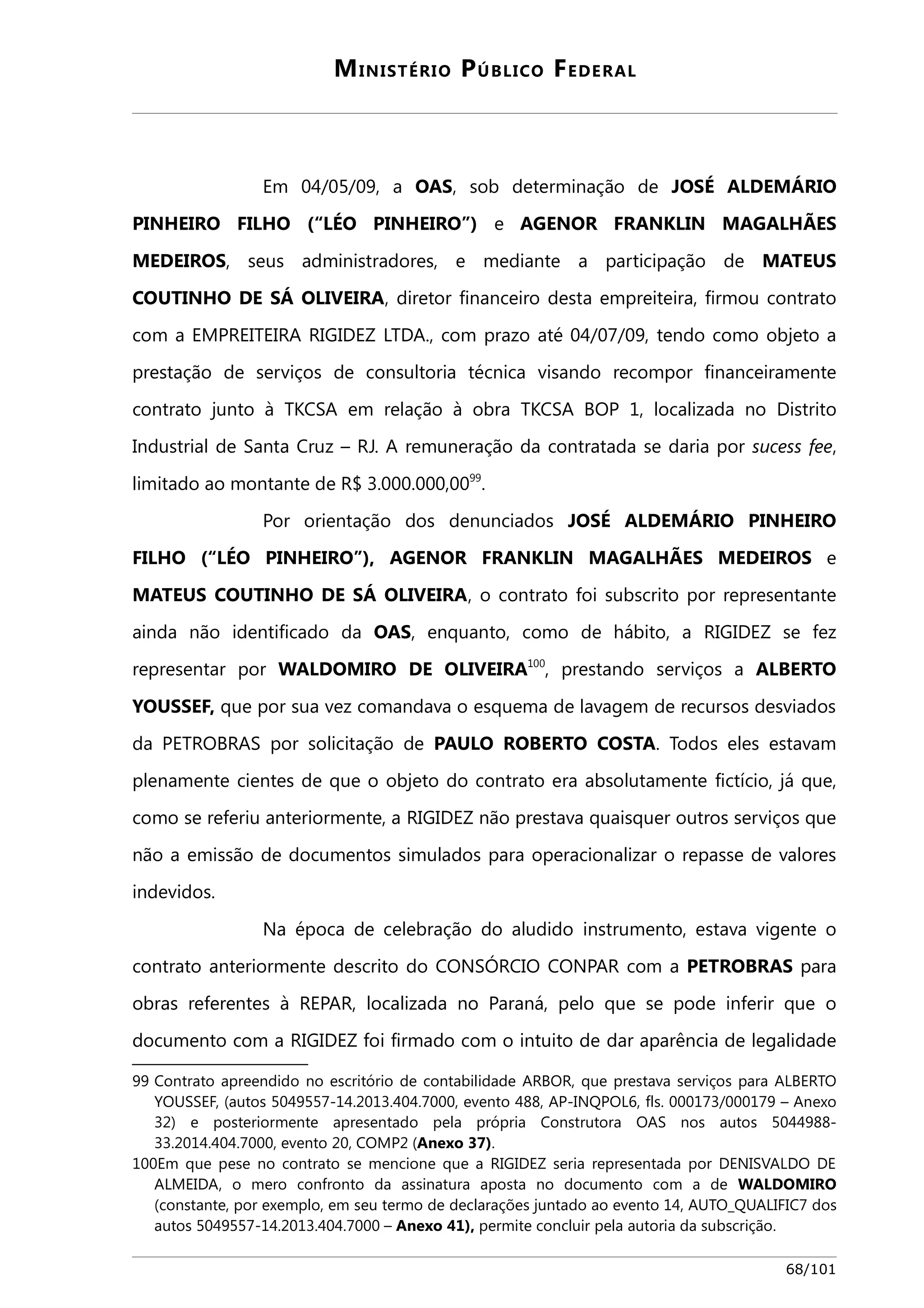 MINISTÉRIO PÚBLICO FEDERAL 
Em 04/05/09, a OAS, sob determinação de JOSÉ ALDEMÁRIO 
PINHEIRO FILHO (“LÉO PINHEIRO”) e AGENOR FRANKLIN MAGALHÃES 
MEDEIROS, seus administradores, e mediante a participação de MATEUS 
COUTINHO DE SÁ OLIVEIRA, diretor financeiro desta empreiteira, firmou contrato 
com a EMPREITEIRA RIGIDEZ LTDA., com prazo até 04/07/09, tendo como objeto a 
prestação de serviços de consultoria técnica visando recompor financeiramente 
contrato junto à TKCSA em relação à obra TKCSA BOP 1, localizada no Distrito 
Industrial de Santa Cruz – RJ. A remuneração da contratada se daria por sucess fee, 
limitado ao montante de R$ 3.000.000,0099. 
Por orientação dos denunciados JOSÉ ALDEMÁRIO PINHEIRO 
FILHO (“LÉO PINHEIRO”), AGENOR FRANKLIN MAGALHÃES MEDEIROS e 
MATEUS COUTINHO DE SÁ OLIVEIRA, o contrato foi subscrito por representante 
ainda não identificado da OAS, enquanto, como de hábito, a RIGIDEZ se fez 
representar por WALDOMIRO DE OLIVEIRA100, prestando serviços a ALBERTO 
YOUSSEF, que por sua vez comandava o esquema de lavagem de recursos desviados 
da PETROBRAS por solicitação de PAULO ROBERTO COSTA. Todos eles estavam 
plenamente cientes de que o objeto do contrato era absolutamente fictício, já que, 
como se referiu anteriormente, a RIGIDEZ não prestava quaisquer outros serviços que 
não a emissão de documentos simulados para operacionalizar o repasse de valores 
indevidos. 
Na época de celebração do aludido instrumento, estava vigente o 
contrato anteriormente descrito do CONSÓRCIO CONPAR com a PETROBRAS para 
obras referentes à REPAR, localizada no Paraná, pelo que se pode inferir que o 
documento com a RIGIDEZ foi firmado com o intuito de dar aparência de legalidade 
99 Contrato apreendido no escritório de contabilidade ARBOR, que prestava serviços para ALBERTO 
YOUSSEF, (autos 5049557-14.2013.404.7000, evento 488, AP-INQPOL6, fls. 000173/000179 – Anexo 
32) e posteriormente apresentado pela própria Construtora OAS nos autos 5044988- 
33.2014.404.7000, evento 20, COMP2 (Anexo 37). 
100Em que pese no contrato se mencione que a RIGIDEZ seria representada por DENISVALDO DE 
ALMEIDA, o mero confronto da assinatura aposta no documento com a de WALDOMIRO 
(constante, por exemplo, em seu termo de declarações juntado ao evento 14, AUTO_QUALIFIC7 dos 
autos 5049557-14.2013.404.7000 – Anexo 41), permite concluir pela autoria da subscrição. 
68/101 
 