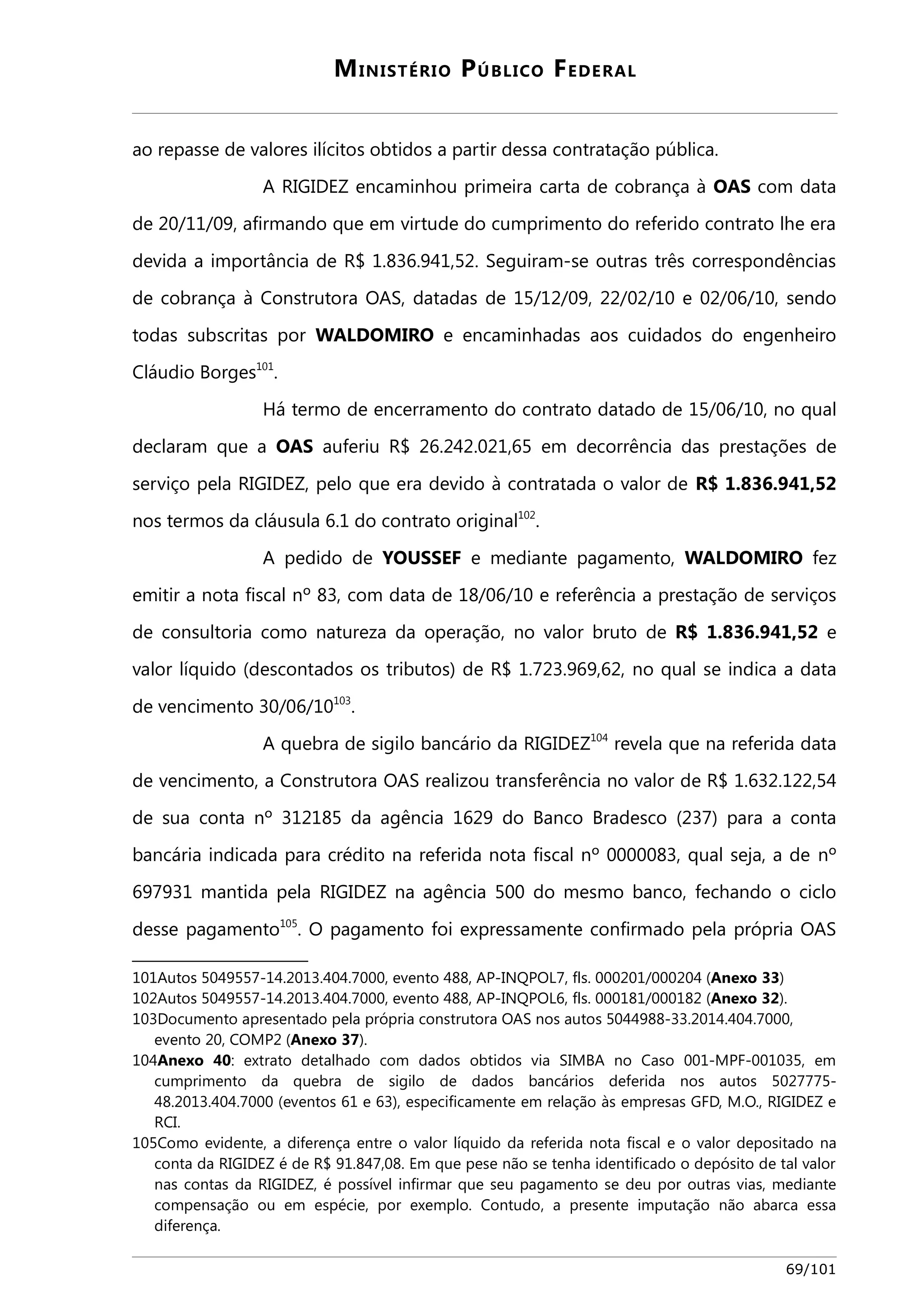 MINISTÉRIO PÚBLICO FEDERAL 
ao repasse de valores ilícitos obtidos a partir dessa contratação pública. 
A RIGIDEZ encaminhou primeira carta de cobrança à OAS com data 
de 20/11/09, afirmando que em virtude do cumprimento do referido contrato lhe era 
devida a importância de R$ 1.836.941,52. Seguiram-se outras três correspondências 
de cobrança à Construtora OAS, datadas de 15/12/09, 22/02/10 e 02/06/10, sendo 
todas subscritas por WALDOMIRO e encaminhadas aos cuidados do engenheiro 
Cláudio Borges101. 
Há termo de encerramento do contrato datado de 15/06/10, no qual 
declaram que a OAS auferiu R$ 26.242.021,65 em decorrência das prestações de 
serviço pela RIGIDEZ, pelo que era devido à contratada o valor de R$ 1.836.941,52 
nos termos da cláusula 6.1 do contrato original102. 
A pedido de YOUSSEF e mediante pagamento, WALDOMIRO fez 
emitir a nota fiscal nº 83, com data de 18/06/10 e referência a prestação de serviços 
de consultoria como natureza da operação, no valor bruto de R$ 1.836.941,52 e 
valor líquido (descontados os tributos) de R$ 1.723.969,62, no qual se indica a data 
de vencimento 30/06/10103. 
A quebra de sigilo bancário da RIGIDEZ104 revela que na referida data 
de vencimento, a Construtora OAS realizou transferência no valor de R$ 1.632.122,54 
de sua conta nº 312185 da agência 1629 do Banco Bradesco (237) para a conta 
bancária indicada para crédito na referida nota fiscal nº 0000083, qual seja, a de nº 
697931 mantida pela RIGIDEZ na agência 500 do mesmo banco, fechando o ciclo 
desse pagamento105. O pagamento foi expressamente confirmado pela própria OAS 
101Autos 5049557-14.2013.404.7000, evento 488, AP-INQPOL7, fls. 000201/000204 (Anexo 33) 
102Autos 5049557-14.2013.404.7000, evento 488, AP-INQPOL6, fls. 000181/000182 (Anexo 32). 
103Documento apresentado pela própria construtora OAS nos autos 5044988-33.2014.404.7000, 
evento 20, COMP2 (Anexo 37). 
104Anexo 40: extrato detalhado com dados obtidos via SIMBA no Caso 001-MPF-001035, em 
cumprimento da quebra de sigilo de dados bancários deferida nos autos 5027775- 
48.2013.404.7000 (eventos 61 e 63), especificamente em relação às empresas GFD, M.O., RIGIDEZ e 
RCI. 
105Como evidente, a diferença entre o valor líquido da referida nota fiscal e o valor depositado na 
conta da RIGIDEZ é de R$ 91.847,08. Em que pese não se tenha identificado o depósito de tal valor 
nas contas da RIGIDEZ, é possível infirmar que seu pagamento se deu por outras vias, mediante 
compensação ou em espécie, por exemplo. Contudo, a presente imputação não abarca essa 
diferença. 
69/101 
 