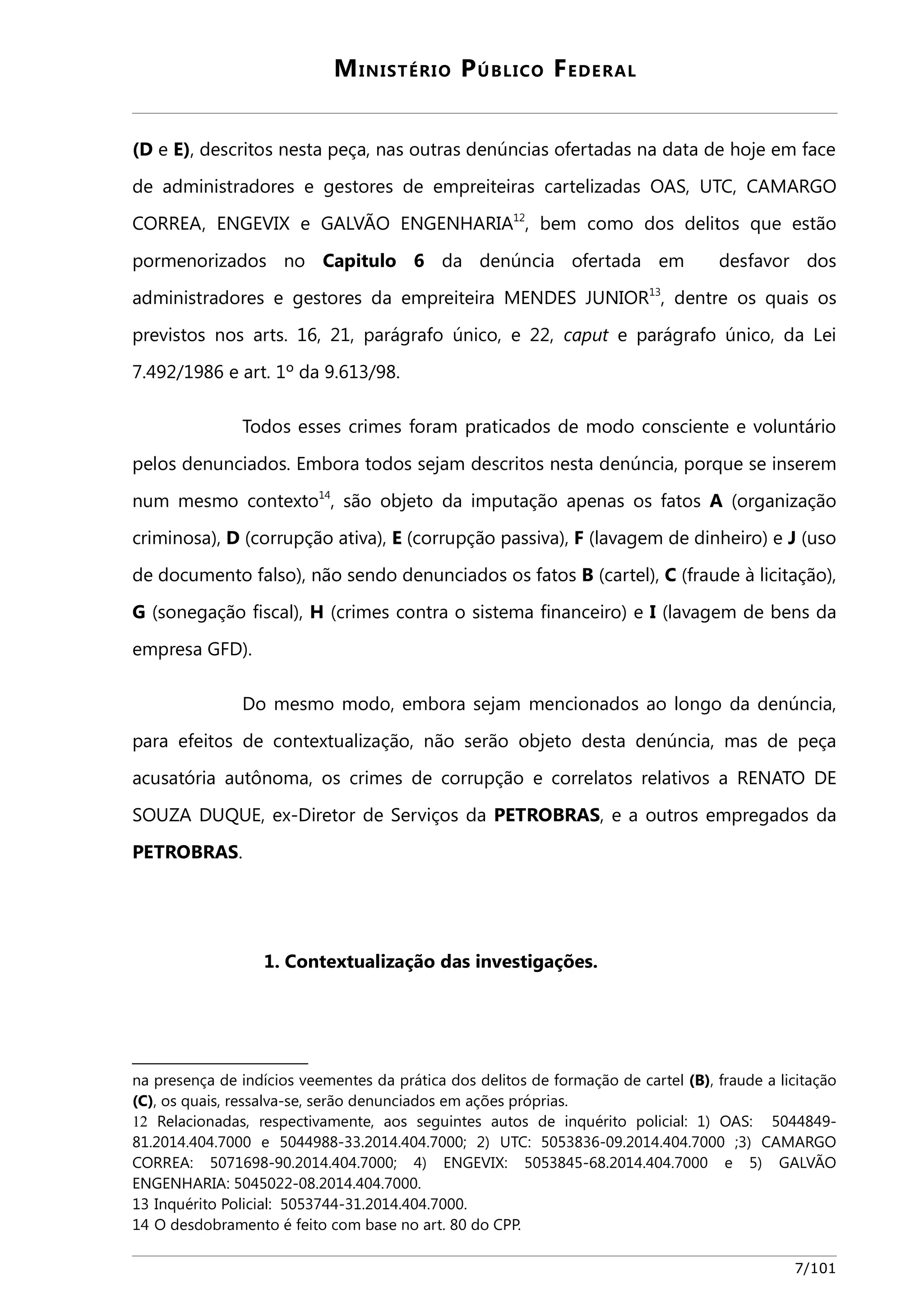 MINISTÉRIO PÚBLICO FEDERAL 
(D e E), descritos nesta peça, nas outras denúncias ofertadas na data de hoje em face 
de administradores e gestores de empreiteiras cartelizadas OAS, UTC, CAMARGO 
CORREA, ENGEVIX e GALVÃO ENGENHARIA12, bem como dos delitos que estão 
pormenorizados no Capitulo 6 da denúncia ofertada em desfavor dos 
administradores e gestores da empreiteira MENDES JUNIOR13, dentre os quais os 
previstos nos arts. 16, 21, parágrafo único, e 22, caput e parágrafo único, da Lei 
7.492/1986 e art. 1º da 9.613/98. 
Todos esses crimes foram praticados de modo consciente e voluntário 
pelos denunciados. Embora todos sejam descritos nesta denúncia, porque se inserem 
num mesmo contexto14, são objeto da imputação apenas os fatos A (organização 
criminosa), D (corrupção ativa), E (corrupção passiva), F (lavagem de dinheiro) e J (uso 
de documento falso), não sendo denunciados os fatos B (cartel), C (fraude à licitação), 
G (sonegação fiscal), H (crimes contra o sistema financeiro) e I (lavagem de bens da 
empresa GFD). 
Do mesmo modo, embora sejam mencionados ao longo da denúncia, 
para efeitos de contextualização, não serão objeto desta denúncia, mas de peça 
acusatória autônoma, os crimes de corrupção e correlatos relativos a RENATO DE 
SOUZA DUQUE, ex-Diretor de Serviços da PETROBRAS, e a outros empregados da 
PETROBRAS. 
1. Contextualização das investigações. 
na presença de indícios veementes da prática dos delitos de formação de cartel (B), fraude a licitação 
(C), os quais, ressalva-se, serão denunciados em ações próprias. 
12 Relacionadas, respectivamente, aos seguintes autos de inquérito policial: 1) OAS: 5044849- 
81.2014.404.7000 e 5044988-33.2014.404.7000; 2) UTC: 5053836-09.2014.404.7000 ;3) CAMARGO 
CORREA: 5071698-90.2014.404.7000; 4) ENGEVIX: 5053845-68.2014.404.7000 e 5) GALVÃO 
ENGENHARIA: 5045022-08.2014.404.7000. 
13 Inquérito Policial: 5053744-31.2014.404.7000. 
14 O desdobramento é feito com base no art. 80 do CPP. 
7/101 
 