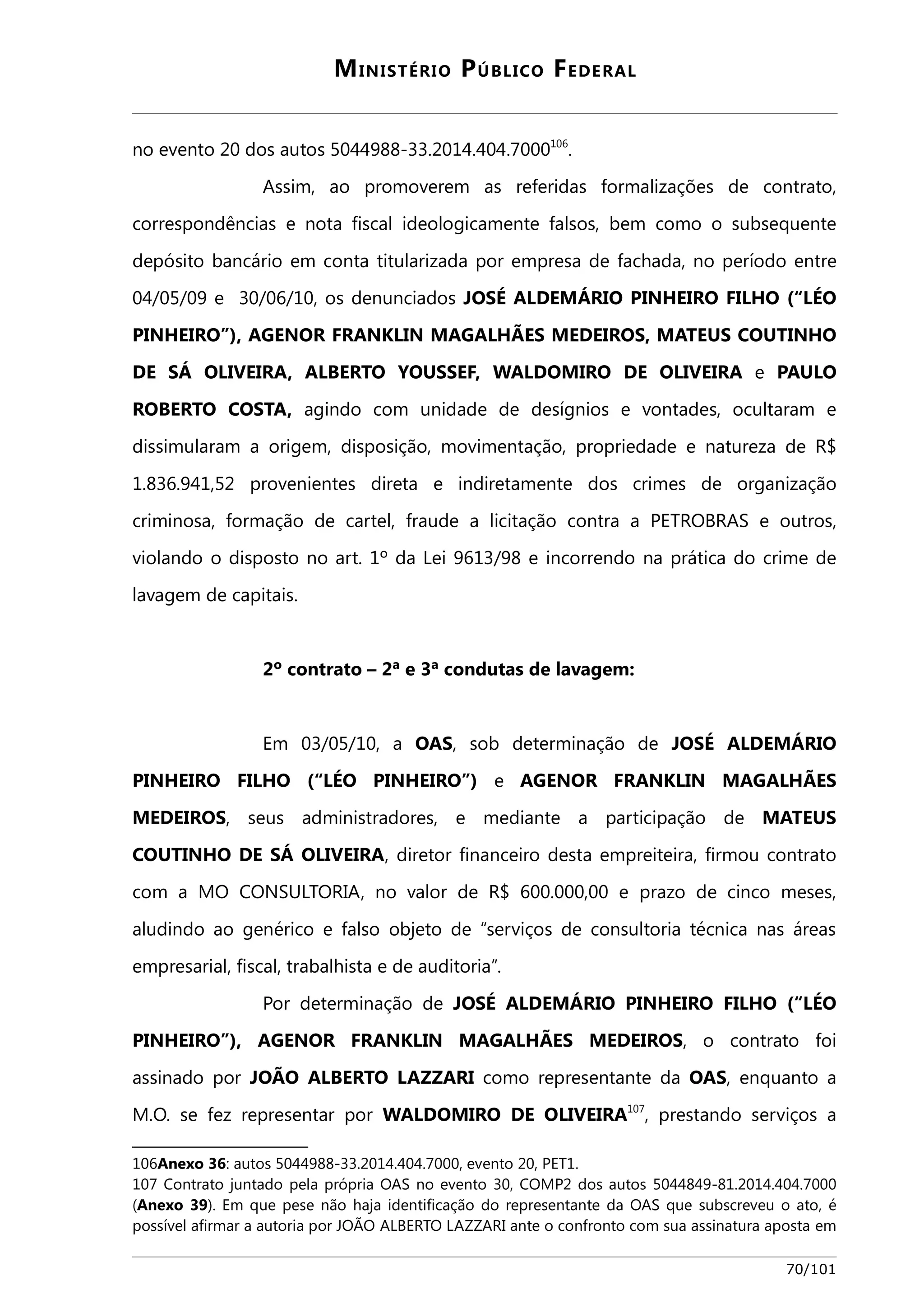 MINISTÉRIO PÚBLICO FEDERAL 
no evento 20 dos autos 5044988-33.2014.404.7000106. 
Assim, ao promoverem as referidas formalizações de contrato, 
correspondências e nota fiscal ideologicamente falsos, bem como o subsequente 
depósito bancário em conta titularizada por empresa de fachada, no período entre 
04/05/09 e 30/06/10, os denunciados JOSÉ ALDEMÁRIO PINHEIRO FILHO (“LÉO 
PINHEIRO”), AGENOR FRANKLIN MAGALHÃES MEDEIROS, MATEUS COUTINHO 
DE SÁ OLIVEIRA, ALBERTO YOUSSEF, WALDOMIRO DE OLIVEIRA e PAULO 
ROBERTO COSTA, agindo com unidade de desígnios e vontades, ocultaram e 
dissimularam a origem, disposição, movimentação, propriedade e natureza de R$ 
1.836.941,52 provenientes direta e indiretamente dos crimes de organização 
criminosa, formação de cartel, fraude a licitação contra a PETROBRAS e outros, 
violando o disposto no art. 1º da Lei 9613/98 e incorrendo na prática do crime de 
lavagem de capitais. 
2º contrato – 2ª e 3ª condutas de lavagem: 
Em 03/05/10, a OAS, sob determinação de JOSÉ ALDEMÁRIO 
PINHEIRO FILHO (“LÉO PINHEIRO”) e AGENOR FRANKLIN MAGALHÃES 
MEDEIROS, seus administradores, e mediante a participação de MATEUS 
COUTINHO DE SÁ OLIVEIRA, diretor financeiro desta empreiteira, firmou contrato 
com a MO CONSULTORIA, no valor de R$ 600.000,00 e prazo de cinco meses, 
aludindo ao genérico e falso objeto de “serviços de consultoria técnica nas áreas 
empresarial, fiscal, trabalhista e de auditoria”. 
Por determinação de JOSÉ ALDEMÁRIO PINHEIRO FILHO (“LÉO 
PINHEIRO”), AGENOR FRANKLIN MAGALHÃES MEDEIROS, o contrato foi 
assinado por JOÃO ALBERTO LAZZARI como representante da OAS, enquanto a 
M.O. se fez representar por WALDOMIRO DE OLIVEIRA107, prestando serviços a 
106Anexo 36: autos 5044988-33.2014.404.7000, evento 20, PET1. 
107 Contrato juntado pela própria OAS no evento 30, COMP2 dos autos 5044849-81.2014.404.7000 
(Anexo 39). Em que pese não haja identificação do representante da OAS que subscreveu o ato, é 
possível afirmar a autoria por JOÃO ALBERTO LAZZARI ante o confronto com sua assinatura aposta em 
70/101 
 