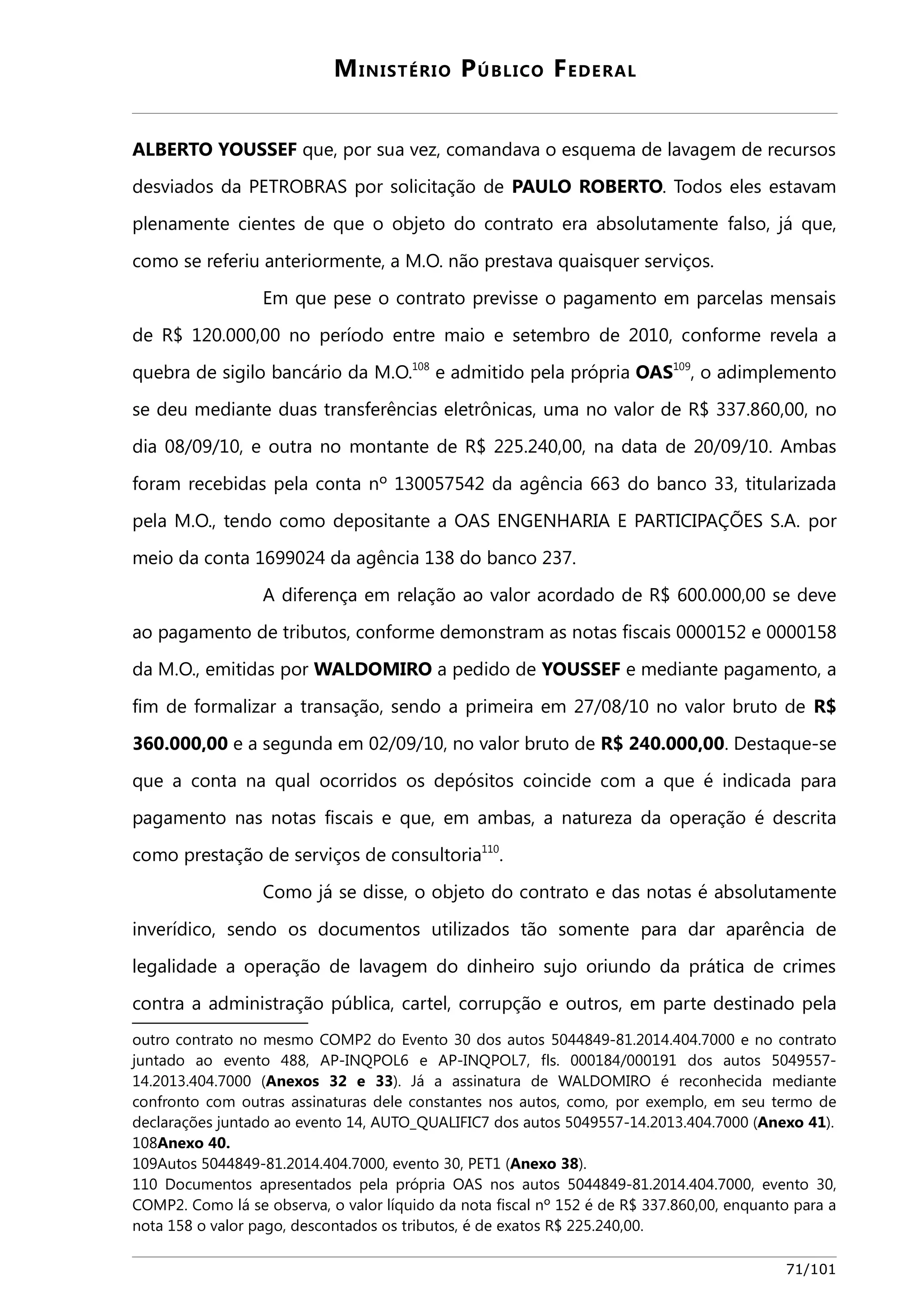MINISTÉRIO PÚBLICO FEDERAL 
ALBERTO YOUSSEF que, por sua vez, comandava o esquema de lavagem de recursos 
desviados da PETROBRAS por solicitação de PAULO ROBERTO. Todos eles estavam 
plenamente cientes de que o objeto do contrato era absolutamente falso, já que, 
como se referiu anteriormente, a M.O. não prestava quaisquer serviços. 
Em que pese o contrato previsse o pagamento em parcelas mensais 
de R$ 120.000,00 no período entre maio e setembro de 2010, conforme revela a 
quebra de sigilo bancário da M.O.108 e admitido pela própria OAS109, o adimplemento 
se deu mediante duas transferências eletrônicas, uma no valor de R$ 337.860,00, no 
dia 08/09/10, e outra no montante de R$ 225.240,00, na data de 20/09/10. Ambas 
foram recebidas pela conta nº 130057542 da agência 663 do banco 33, titularizada 
pela M.O., tendo como depositante a OAS ENGENHARIA E PARTICIPAÇÕES S.A. por 
meio da conta 1699024 da agência 138 do banco 237. 
A diferença em relação ao valor acordado de R$ 600.000,00 se deve 
ao pagamento de tributos, conforme demonstram as notas fiscais 0000152 e 0000158 
da M.O., emitidas por WALDOMIRO a pedido de YOUSSEF e mediante pagamento, a 
fim de formalizar a transação, sendo a primeira em 27/08/10 no valor bruto de R$ 
360.000,00 e a segunda em 02/09/10, no valor bruto de R$ 240.000,00. Destaque-se 
que a conta na qual ocorridos os depósitos coincide com a que é indicada para 
pagamento nas notas fiscais e que, em ambas, a natureza da operação é descrita 
como prestação de serviços de consultoria110. 
Como já se disse, o objeto do contrato e das notas é absolutamente 
inverídico, sendo os documentos utilizados tão somente para dar aparência de 
legalidade a operação de lavagem do dinheiro sujo oriundo da prática de crimes 
contra a administração pública, cartel, corrupção e outros, em parte destinado pela 
outro contrato no mesmo COMP2 do Evento 30 dos autos 5044849-81.2014.404.7000 e no contrato 
juntado ao evento 488, AP-INQPOL6 e AP-INQPOL7, fls. 000184/000191 dos autos 5049557- 
14.2013.404.7000 (Anexos 32 e 33). Já a assinatura de WALDOMIRO é reconhecida mediante 
confronto com outras assinaturas dele constantes nos autos, como, por exemplo, em seu termo de 
declarações juntado ao evento 14, AUTO_QUALIFIC7 dos autos 5049557-14.2013.404.7000 (Anexo 41). 
108Anexo 40. 
109Autos 5044849-81.2014.404.7000, evento 30, PET1 (Anexo 38). 
110 Documentos apresentados pela própria OAS nos autos 5044849-81.2014.404.7000, evento 30, 
COMP2. Como lá se observa, o valor líquido da nota fiscal nº 152 é de R$ 337.860,00, enquanto para a 
nota 158 o valor pago, descontados os tributos, é de exatos R$ 225.240,00. 
71/101 
 