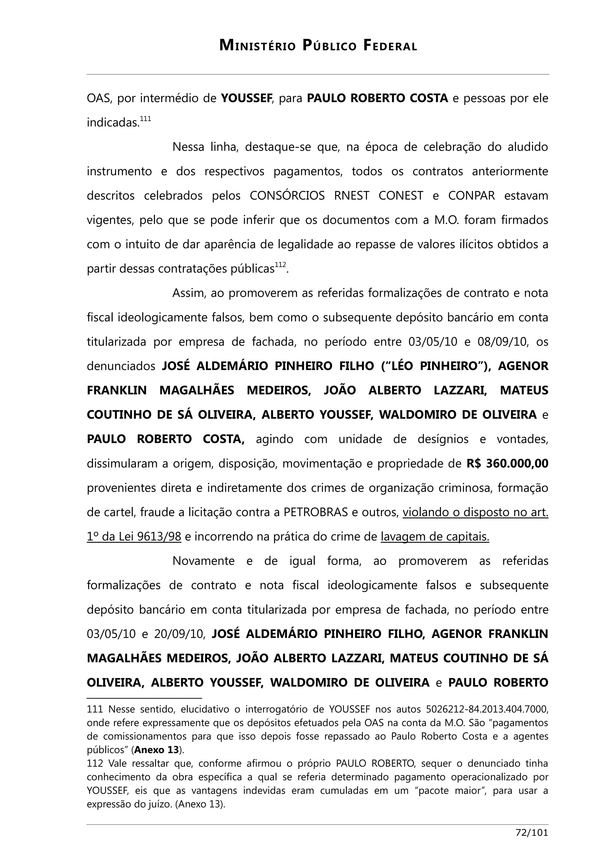 MINISTÉRIO PÚBLICO FEDERAL 
OAS, por intermédio de YOUSSEF, para PAULO ROBERTO COSTA e pessoas por ele 
indicadas.111 
Nessa linha, destaque-se que, na época de celebração do aludido 
instrumento e dos respectivos pagamentos, todos os contratos anteriormente 
descritos celebrados pelos CONSÓRCIOS RNEST CONEST e CONPAR estavam 
vigentes, pelo que se pode inferir que os documentos com a M.O. foram firmados 
com o intuito de dar aparência de legalidade ao repasse de valores ilícitos obtidos a 
partir dessas contratações públicas112. 
Assim, ao promoverem as referidas formalizações de contrato e nota 
fiscal ideologicamente falsos, bem como o subsequente depósito bancário em conta 
titularizada por empresa de fachada, no período entre 03/05/10 e 08/09/10, os 
denunciados JOSÉ ALDEMÁRIO PINHEIRO FILHO (“LÉO PINHEIRO”), AGENOR 
FRANKLIN MAGALHÃES MEDEIROS, JOÃO ALBERTO LAZZARI, MATEUS 
COUTINHO DE SÁ OLIVEIRA, ALBERTO YOUSSEF, WALDOMIRO DE OLIVEIRA e 
PAULO ROBERTO COSTA, agindo com unidade de desígnios e vontades, 
dissimularam a origem, disposição, movimentação e propriedade de R$ 360.000,00 
provenientes direta e indiretamente dos crimes de organização criminosa, formação 
de cartel, fraude a licitação contra a PETROBRAS e outros, viola ndo o disposto no art . 
1º da Lei 9613/98 e incorrendo na prática do crime de lavagem de capitais . 
Novamente e de igual forma, ao promoverem as referidas 
formalizações de contrato e nota fiscal ideologicamente falsos e subsequente 
depósito bancário em conta titularizada por empresa de fachada, no período entre 
03/05/10 e 20/09/10, JOSÉ ALDEMÁRIO PINHEIRO FILHO, AGENOR FRANKLIN 
MAGALHÃES MEDEIROS, JOÃO ALBERTO LAZZARI, MATEUS COUTINHO DE SÁ 
OLIVEIRA, ALBERTO YOUSSEF, WALDOMIRO DE OLIVEIRA e PAULO ROBERTO 
111 Nesse sentido, elucidativo o interrogatório de YOUSSEF nos autos 5026212-84.2013.404.7000, 
onde refere expressamente que os depósitos efetuados pela OAS na conta da M.O. São “pagamentos 
de comissionamentos para que isso depois fosse repassado ao Paulo Roberto Costa e a agentes 
públicos” (Anexo 13). 
112 Vale ressaltar que, conforme afirmou o próprio PAULO ROBERTO, sequer o denunciado tinha 
conhecimento da obra específica a qual se referia determinado pagamento operacionalizado por 
YOUSSEF, eis que as vantagens indevidas eram cumuladas em um “pacote maior”, para usar a 
expressão do juízo. (Anexo 13). 
72/101 
 