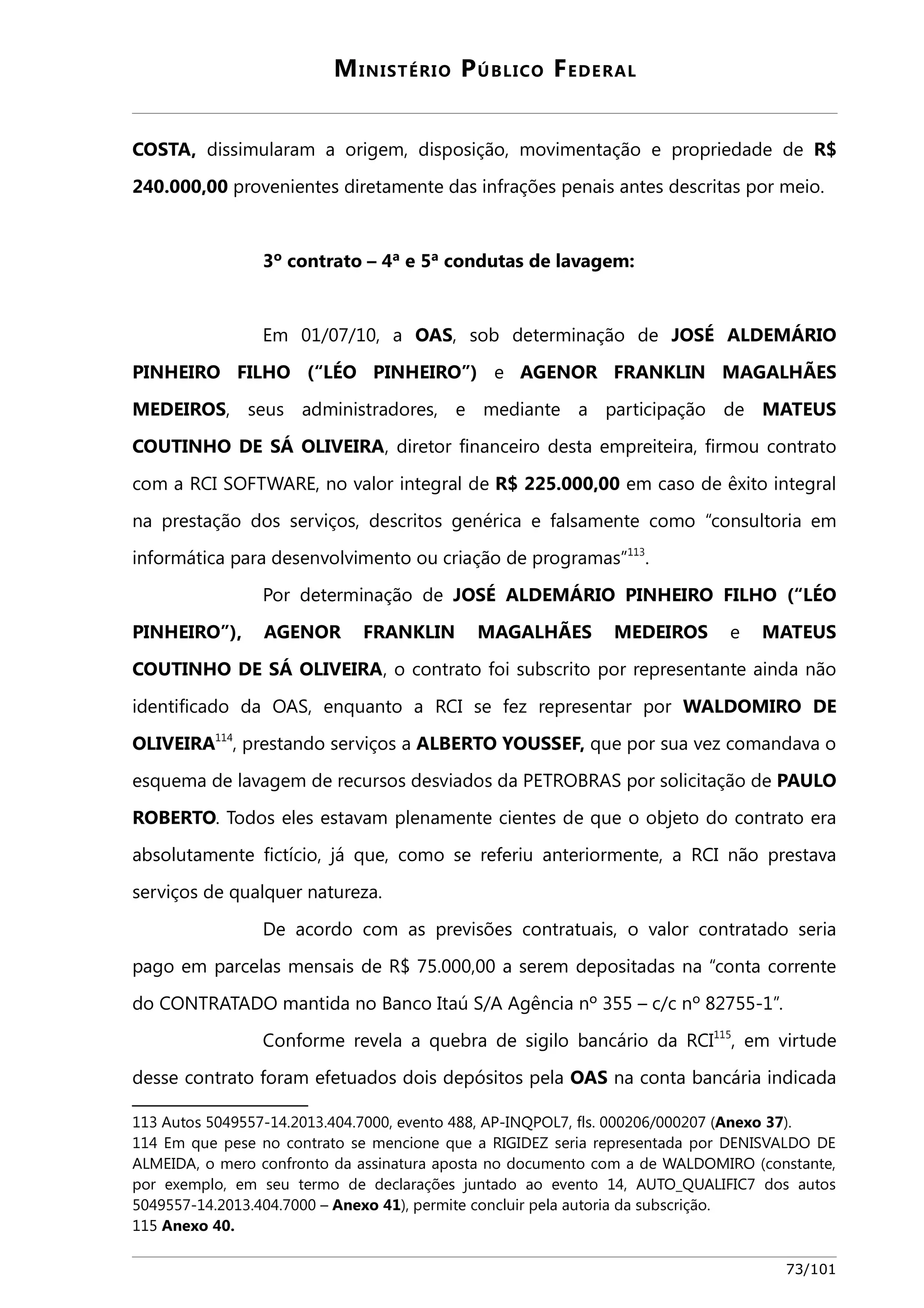 MINISTÉRIO PÚBLICO FEDERAL 
COSTA, dissimularam a origem, disposição, movimentação e propriedade de R$ 
240.000,00 provenientes diretamente das infrações penais antes descritas por meio. 
3º contrato – 4ª e 5ª condutas de lavagem: 
Em 01/07/10, a OAS, sob determinação de JOSÉ ALDEMÁRIO 
PINHEIRO FILHO (“LÉO PINHEIRO”) e AGENOR FRANKLIN MAGALHÃES 
MEDEIROS, seus administradores, e mediante a participação de MATEUS 
COUTINHO DE SÁ OLIVEIRA, diretor financeiro desta empreiteira, firmou contrato 
com a RCI SOFTWARE, no valor integral de R$ 225.000,00 em caso de êxito integral 
na prestação dos serviços, descritos genérica e falsamente como “consultoria em 
informática para desenvolvimento ou criação de programas”113. 
Por determinação de JOSÉ ALDEMÁRIO PINHEIRO FILHO (“LÉO 
PINHEIRO”), AGENOR FRANKLIN MAGALHÃES MEDEIROS e MATEUS 
COUTINHO DE SÁ OLIVEIRA, o contrato foi subscrito por representante ainda não 
identificado da OAS, enquanto a RCI se fez representar por WALDOMIRO DE 
OLIVEIRA114, prestando serviços a ALBERTO YOUSSEF, que por sua vez comandava o 
esquema de lavagem de recursos desviados da PETROBRAS por solicitação de PAULO 
ROBERTO. Todos eles estavam plenamente cientes de que o objeto do contrato era 
absolutamente fictício, já que, como se referiu anteriormente, a RCI não prestava 
serviços de qualquer natureza. 
De acordo com as previsões contratuais, o valor contratado seria 
pago em parcelas mensais de R$ 75.000,00 a serem depositadas na “conta corrente 
do CONTRATADO mantida no Banco Itaú S/A Agência nº 355 – c/c nº 82755-1”. 
Conforme revela a quebra de sigilo bancário da RCI115, em virtude 
desse contrato foram efetuados dois depósitos pela OAS na conta bancária indicada 
113 Autos 5049557-14.2013.404.7000, evento 488, AP-INQPOL7, fls. 000206/000207 (Anexo 37). 
114 Em que pese no contrato se mencione que a RIGIDEZ seria representada por DENISVALDO DE 
ALMEIDA, o mero confronto da assinatura aposta no documento com a de WALDOMIRO (constante, 
por exemplo, em seu termo de declarações juntado ao evento 14, AUTO_QUALIFIC7 dos autos 
5049557-14.2013.404.7000 – Anexo 41), permite concluir pela autoria da subscrição. 
115 Anexo 40. 
73/101 
 