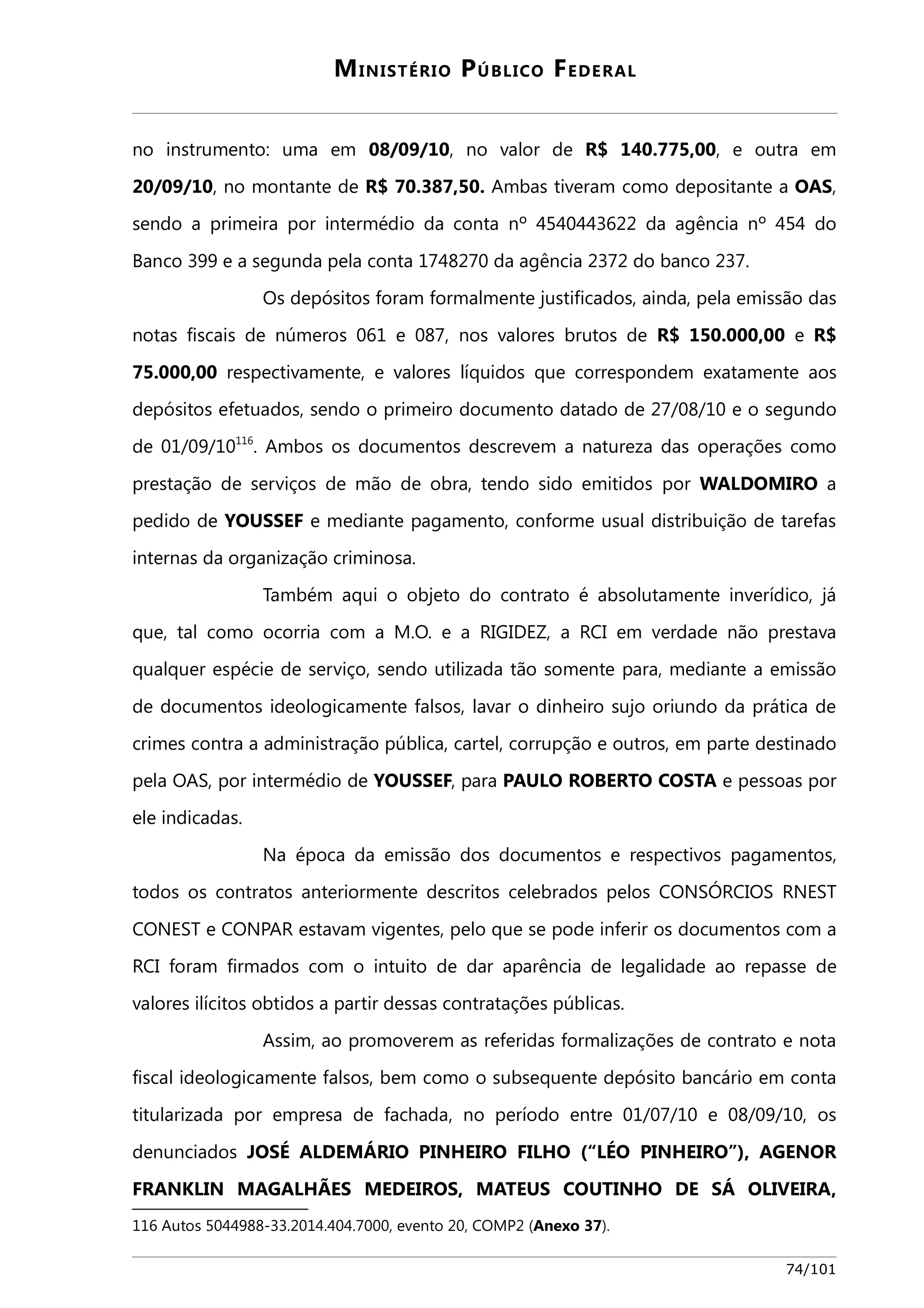 MINISTÉRIO PÚBLICO FEDERAL 
no instrumento: uma em 08/09/10, no valor de R$ 140.775,00, e outra em 
20/09/10, no montante de R$ 70.387,50. Ambas tiveram como depositante a OAS, 
sendo a primeira por intermédio da conta nº 4540443622 da agência nº 454 do 
Banco 399 e a segunda pela conta 1748270 da agência 2372 do banco 237. 
Os depósitos foram formalmente justificados, ainda, pela emissão das 
notas fiscais de números 061 e 087, nos valores brutos de R$ 150.000,00 e R$ 
75.000,00 respectivamente, e valores líquidos que correspondem exatamente aos 
depósitos efetuados, sendo o primeiro documento datado de 27/08/10 e o segundo 
de 01/09/10116. Ambos os documentos descrevem a natureza das operações como 
prestação de serviços de mão de obra, tendo sido emitidos por WALDOMIRO a 
pedido de YOUSSEF e mediante pagamento, conforme usual distribuição de tarefas 
internas da organização criminosa. 
Também aqui o objeto do contrato é absolutamente inverídico, já 
que, tal como ocorria com a M.O. e a RIGIDEZ, a RCI em verdade não prestava 
qualquer espécie de serviço, sendo utilizada tão somente para, mediante a emissão 
de documentos ideologicamente falsos, lavar o dinheiro sujo oriundo da prática de 
crimes contra a administração pública, cartel, corrupção e outros, em parte destinado 
pela OAS, por intermédio de YOUSSEF, para PAULO ROBERTO COSTA e pessoas por 
ele indicadas. 
Na época da emissão dos documentos e respectivos pagamentos, 
todos os contratos anteriormente descritos celebrados pelos CONSÓRCIOS RNEST 
CONEST e CONPAR estavam vigentes, pelo que se pode inferir os documentos com a 
RCI foram firmados com o intuito de dar aparência de legalidade ao repasse de 
valores ilícitos obtidos a partir dessas contratações públicas. 
Assim, ao promoverem as referidas formalizações de contrato e nota 
fiscal ideologicamente falsos, bem como o subsequente depósito bancário em conta 
titularizada por empresa de fachada, no período entre 01/07/10 e 08/09/10, os 
denunciados JOSÉ ALDEMÁRIO PINHEIRO FILHO (“LÉO PINHEIRO”), AGENOR 
FRANKLIN MAGALHÃES MEDEIROS, MATEUS COUTINHO DE SÁ OLIVEIRA, 
116 Autos 5044988-33.2014.404.7000, evento 20, COMP2 (Anexo 37). 
74/101 
 