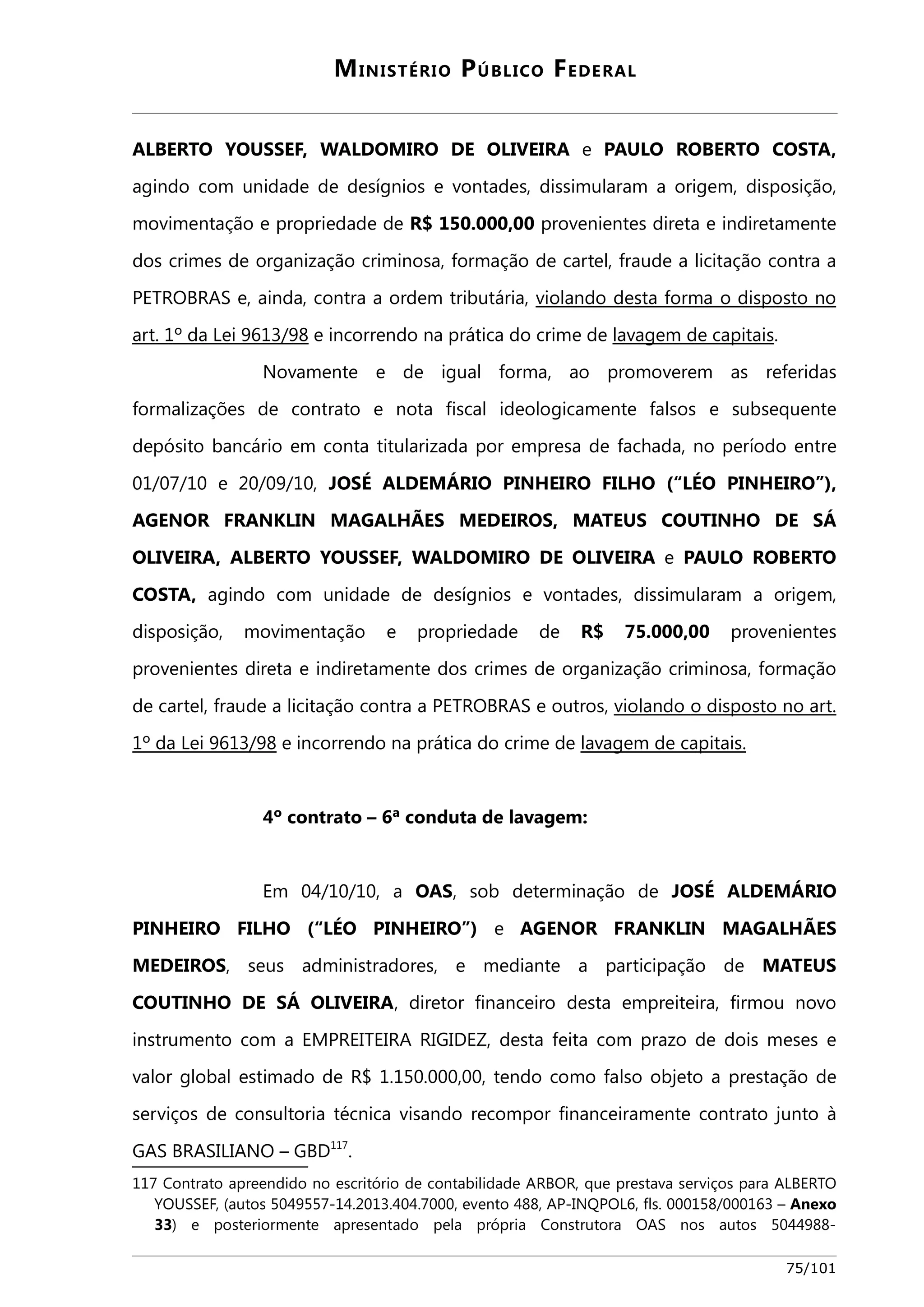 MINISTÉRIO PÚBLICO FEDERAL 
ALBERTO YOUSSEF, WALDOMIRO DE OLIVEIRA e PAULO ROBERTO COSTA, 
agindo com unidade de desígnios e vontades, dissimularam a origem, disposição, 
movimentação e propriedade de R$ 150.000,00 provenientes direta e indiretamente 
dos crimes de organização criminosa, formação de cartel, fraude a licitação contra a 
PETROBRAS e, ainda, contra a ordem tributária, viola ndo desta forma o disposto no 
art. 1º da Lei 9613/98 e incorrendo na prática do crime de lavagem de capitais. 
Novamente e de igual forma, ao promoverem as referidas 
formalizações de contrato e nota fiscal ideologicamente falsos e subsequente 
depósito bancário em conta titularizada por empresa de fachada, no período entre 
01/07/10 e 20/09/10, JOSÉ ALDEMÁRIO PINHEIRO FILHO (“LÉO PINHEIRO”), 
AGENOR FRANKLIN MAGALHÃES MEDEIROS, MATEUS COUTINHO DE SÁ 
OLIVEIRA, ALBERTO YOUSSEF, WALDOMIRO DE OLIVEIRA e PAULO ROBERTO 
COSTA, agindo com unidade de desígnios e vontades, dissimularam a origem, 
disposição, movimentação e propriedade de R$ 75.000,00 provenientes 
provenientes direta e indiretamente dos crimes de organização criminosa, formação 
de cartel, fraude a licitação contra a PETROBRAS e outros, viola ndo o disposto no art . 
1º da Lei 9613/98 e incorrendo na prática do crime de lavagem de capitais . 
4º contrato – 6ª conduta de lavagem: 
Em 04/10/10, a OAS, sob determinação de JOSÉ ALDEMÁRIO 
PINHEIRO FILHO (“LÉO PINHEIRO”) e AGENOR FRANKLIN MAGALHÃES 
MEDEIROS, seus administradores, e mediante a participação de MATEUS 
COUTINHO DE SÁ OLIVEIRA, diretor financeiro desta empreiteira, firmou novo 
instrumento com a EMPREITEIRA RIGIDEZ, desta feita com prazo de dois meses e 
valor global estimado de R$ 1.150.000,00, tendo como falso objeto a prestação de 
serviços de consultoria técnica visando recompor financeiramente contrato junto à 
GAS BRASILIANO – GBD117. 
117 Contrato apreendido no escritório de contabilidade ARBOR, que prestava serviços para ALBERTO 
YOUSSEF, (autos 5049557-14.2013.404.7000, evento 488, AP-INQPOL6, fls. 000158/000163 – Anexo 
33) e posteriormente apresentado pela própria Construtora OAS nos autos 5044988- 
75/101 
 